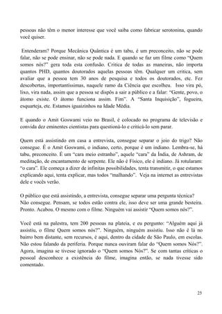 25
pessoas não têm o menor interesse que você saiba como fabricar serotonina, quando
você quiser.
Entenderam? Porque Mecânica Quântica é um tabu, é um preconceito, não se pode
falar, não se pode ensinar, não se pode nada. E quando se faz um filme como “Quem
somos nós?” gera toda esta confusão. Critica de todas as maneiras, não importa
quantos PHD, quantos doutorados aquelas pessoas têm. Qualquer um critica, sem
avaliar que a pessoa tem 30 anos de pesquisa e todos os doutorados, etc. Fez
descobertas, importantíssimas, naquele ramo da Ciência que escolheu. Isso vira pó,
lixo, vira nada, assim que a pessoa se dispôs a sair a público e a falar: “Gente, povo, o
átomo existe. O átomo funciona assim. Fim”. A “Santa Inquisição”, fogueira,
esquarteja, etc. Estamos iguaizinhos na Idade Média.
E quando o Amit Goswami veio no Brasil, é colocado no programa de televisão e
convida dez eminentes cientistas para questioná-lo e criticá-lo sem parar.
Quem está assistindo em casa a entrevista, consegue separar o joio do trigo? Não
consegue. É o Amit Goswami, o indiano, certo, porque é um indiano. Lembra-se, há
tabu, preconceito. É um “cara meio estranho”, aquele “cara” da Índia, de Ashram, de
meditação, de encantamento de serpente. Ele não é Físico, ele é indiano. Já rotularam:
“o cara”. Ele começa a dizer de infinitas possibilidades, tenta transmitir, o que estamos
explicando aqui, tenta explicar, mas todos “malhando”. Veja na internet as entrevistas
dele e vocês verão.
O público que está assistindo, a entrevista, consegue separar uma pergunta técnica?
Não consegue. Pensam, se todos estão contra ele, isso deve ser uma grande besteira.
Pronto. Acabou. O mesmo com o filme. Ninguém vai assistir “Quem somos nós?”.
Você está na palestra, tem 200 pessoas na plateia, e eu pergunto: “Alguém aqui já
assistiu, o filme Quem somos nós?”. Ninguém, ninguém assistiu. Isso não é lá no
bairro bem distante, sem recursos, é aqui, dentro da cidade de São Paulo, em escolas.
Não estou falando da periferia. Porque nunca ouviram falar do “Quem somos Nós?”.
Agora, imagina se tivesse ignorado o “Quem somos Nós?”. Se com tantas críticas o
pessoal desconhece a existência do filme, imagina então, se nada tivesse sido
comentado.
 