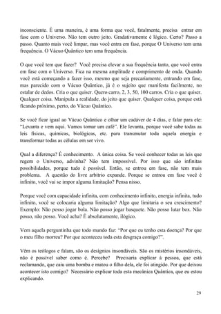 29
inconsciente. É uma maneira, é uma forma que você, fatalmente, precisa entrar em
fase com o Universo. Não tem outro jeito. Gradativamente é lógico. Certo? Passo a
passo. Quanto mais você limpar, mas você entra em fase, porque O Universo tem uma
frequência. O Vácuo Quântico tem uma frequência.
O que você tem que fazer? Você precisa elevar a sua frequência tanto, que você entra
em fase com o Universo. Fica na mesma amplitude e comprimento de onda. Quando
você está começando a fazer isso, mesmo que seja precariamente, entrando em fase,
mas parecido com o Vácuo Quântico, já é o sujeito que manifesta facilmente, no
estalar de dedos. Cria o que quiser. Quero carro, 2, 3, 50, 100 carros. Cria o que quiser.
Qualquer coisa. Manipula a realidade, do jeito que quiser. Qualquer coisa, porque está
ficando próximo, perto, do Vácuo Quântico.
Se você ficar igual ao Vácuo Quântico e olhar um cadáver de 4 dias, e falar para ele:
“Levanta e vem aqui. Vamos tomar um café”. Ele levanta, porque você sabe todas as
leis físicas, químicas, biológicas, etc. para transmutar toda aquela energia e
transformar todas as células em ser vivo.
Qual a diferença? É conhecimento. A única coisa. Se você conhecer todas as leis que
regem o Universo, advinha? Não tem impossível. Por isso que são infinitas
possibilidades, porque tudo é possível. Então, se entrou em fase, não tem mais
problema. A questão do livre arbítrio expande. Porque se entrou em fase você é
infinito, você vai se impor alguma limitação? Pensa nisso.
Porque você com capacidade infinita, com conhecimento infinito, energia infinita, tudo
infinito, você se colocaria alguma limitação? Algo que limitaria o seu crescimento?
Exemplo: Não posso jogar bola. Não posso jogar basquete. Não posso lutar box. Não
posso, não posso. Você acha? É absolutamente, ilógico.
Vem aquela perguntinha que todo mundo faz: “Por que eu tenho esta doença? Por que
o meu filho morreu? Por que aconteceu toda esta desgraça comigo?”.
Vêm os teólogos e falam, são os desígnios insondáveis. São os mistérios insondáveis,
não é possível saber como é. Percebe? Precisaria explicar à pessoa, que está
reclamando, que caiu uma bomba e matou o filho dela, ele foi atingido. Por que deixou
acontecer isto comigo? Necessário explicar toda esta mecânica Quântica, que eu estou
explicando.
 