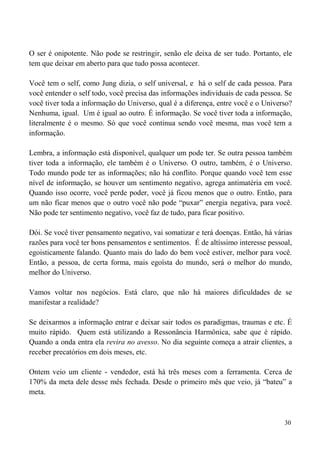 30
O ser é onipotente. Não pode se restringir, senão ele deixa de ser tudo. Portanto, ele
tem que deixar em aberto para que tudo possa acontecer.
Você tem o self, como Jung dizia, o self universal, e há o self de cada pessoa. Para
você entender o self todo, você precisa das informações individuais de cada pessoa. Se
você tiver toda a informação do Universo, qual é a diferença, entre você e o Universo?
Nenhuma, igual. Um é igual ao outro. É informação. Se você tiver toda a informação,
literalmente é o mesmo. Só que você continua sendo você mesma, mas você tem a
informação.
Lembra, a informação está disponível, qualquer um pode ter. Se outra pessoa também
tiver toda a informação, ele também é o Universo. O outro, também, é o Universo.
Todo mundo pode ter as informações; não há conflito. Porque quando você tem esse
nível de informação, se houver um sentimento negativo, agrega antimatéria em você.
Quando isso ocorre, você perde poder, você já ficou menos que o outro. Então, para
um não ficar menos que o outro você não pode “puxar” energia negativa, para você.
Não pode ter sentimento negativo, você faz de tudo, para ficar positivo.
Dói. Se você tiver pensamento negativo, vai somatizar e terá doenças. Então, há várias
razões para você ter bons pensamentos e sentimentos. É de altíssimo interesse pessoal,
egoisticamente falando. Quanto mais do lado do bem você estiver, melhor para você.
Então, a pessoa, de certa forma, mais egoísta do mundo, será o melhor do mundo,
melhor do Universo.
Vamos voltar nos negócios. Está claro, que não há maiores dificuldades de se
manifestar a realidade?
Se deixarmos a informação entrar e deixar sair todos os paradigmas, traumas e etc. É
muito rápido. Quem está utilizando a Ressonância Harmônica, sabe que é rápido.
Quando a onda entra ela revira no avesso. No dia seguinte começa a atrair clientes, a
receber precatórios em dois meses, etc.
Ontem veio um cliente - vendedor, está há três meses com a ferramenta. Cerca de
170% da meta dele desse mês fechada. Desde o primeiro mês que veio, já “bateu” a
meta.
 