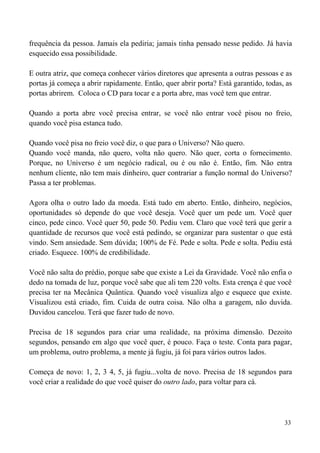 33
frequência da pessoa. Jamais ela pediria; jamais tinha pensado nesse pedido. Já havia
esquecido essa possibilidade.
E outra atriz, que começa conhecer vários diretores que apresenta a outras pessoas e as
portas já começa a abrir rapidamente. Então, quer abrir porta? Está garantido, todas, as
portas abrirem. Coloca o CD para tocar e a porta abre, mas você tem que entrar.
Quando a porta abre você precisa entrar, se você não entrar você pisou no freio,
quando você pisa estanca tudo.
Quando você pisa no freio você diz, o que para o Universo? Não quero.
Quando você manda, não quero, volta não quero. Não quer, corta o fornecimento.
Porque, no Universo é um negócio radical, ou é ou não é. Então, fim. Não entra
nenhum cliente, não tem mais dinheiro, quer contrariar a função normal do Universo?
Passa a ter problemas.
Agora olha o outro lado da moeda. Está tudo em aberto. Então, dinheiro, negócios,
oportunidades só depende do que você deseja. Você quer um pede um. Você quer
cinco, pede cinco. Você quer 50, pede 50. Pediu vem. Claro que você terá que gerir a
quantidade de recursos que você está pedindo, se organizar para sustentar o que está
vindo. Sem ansiedade. Sem dúvida; 100% de Fé. Pede e solta. Pede e solta. Pediu está
criado. Esquece. 100% de credibilidade.
Você não salta do prédio, porque sabe que existe a Lei da Gravidade. Você não enfia o
dedo na tomada de luz, porque você sabe que ali tem 220 volts. Esta crença é que você
precisa ter na Mecânica Quântica. Quando você visualiza algo e esquece que existe.
Visualizou está criado, fim. Cuida de outra coisa. Não olha a garagem, não duvida.
Duvidou cancelou. Terá que fazer tudo de novo.
Precisa de 18 segundos para criar uma realidade, na próxima dimensão. Dezoito
segundos, pensando em algo que você quer, é pouco. Faça o teste. Conta para pagar,
um problema, outro problema, a mente já fugiu, já foi para vários outros lados.
Começa de novo: 1, 2, 3 4, 5, já fugiu...volta de novo. Precisa de 18 segundos para
você criar a realidade do que você quiser do outro lado, para voltar para cá.
 