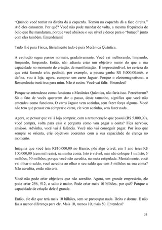 35
“Quando você tomar na direita dá à esquerda. Tomou na esquerda dá a face direita.”
Até eles cansarem. Por quê? Você não pode mandar de volta, a mesma frequência de
ódio que lhe mandaram, porque você abaixou o seu nível e desce para o “buraco” junto
com eles também. Entenderam?
Tudo lá é pura Física, literalmente tudo é pura Mecânica Quântica.
A evolução segue passos normais, gradativamente. Você vai melhorando, limpando,
limpando, limpando. Então, não adianta criar um objetivo maior do que a sua
capacidade no momento de criação, de manifestação. É imprescindível, ter certeza do
que está fazendo e/ou pedindo, por exemplo, a pessoa ganha R$ 5.000,00/mês, e
define, vou à loja, agora, comprar um carro Jaguar. Porque o eletromagnetismo, a
Ressonância trará isso para mim. Não é assim. Você vai falir. Entendeu?
Porque se entendesse como funciona a Mecânica Quântica, não faria isso. Perceberam?
Só o fato de vocês quererem dar o passo, deste tamanho, significa que você não
entendeu como funciona. O carro Jaguar vem sozinho, sem fazer força alguma. Você
não tem que pensar em comprar o carro, ele vem sozinho, sem fazer nada.
Agora, se pensar que vai à loja comprar, com a remuneração que possui (R$ 5.000,00),
você compra, volta para casa e pergunta como vou pagar a conta? Fica nervoso,
ansioso. Advinha, você vai à falência. Você não vai conseguir pagar. Por isso que
sempre se orienta, crie objetivos coerentes com a sua capacidade de crença no
momento.
Imagina que você tem R$10.000,00 no Banco, põe algo crível, em 1 ano terei R$
100.000,00 (cem mil reais), na minha conta. Isto é viável, mas não coloque 1 milhão, 5
milhões, 50 milhões, porque você não acredita, na meta estipulada. Mentalmente, você
vai olhar o saldo, você acredita ao olhar o seu saldo que tem 5 milhões na sua conta?
Não acredita, então não cria.
Você não pode criar objetivos que não acredite. Agora, um grande empresário, ele
pode criar 256, 512, o salto é maior. Pode criar mais 10 bilhões, por quê? Porque a
capacidade de criação dele é grande.
Então, ele diz que terá mais 10 bilhões, sem se preocupar nada. Deita e dorme. E não
faz a menor diferença para ele. Mais 10, menos 10, mais 50. Entendeu?
 