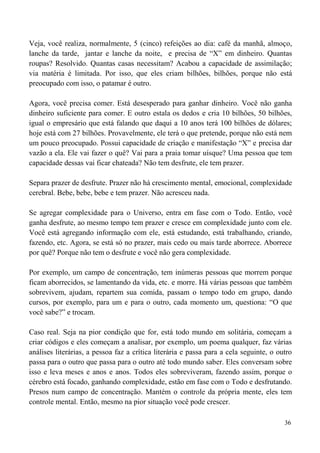 36
Veja, você realiza, normalmente, 5 (cinco) refeições ao dia: café da manhã, almoço,
lanche da tarde, jantar e lanche da noite, e precisa de “X” em dinheiro. Quantas
roupas? Resolvido. Quantas casas necessitam? Acabou a capacidade de assimilação;
via matéria é limitada. Por isso, que eles criam bilhões, bilhões, porque não está
preocupado com isso, o patamar é outro.
Agora, você precisa comer. Está desesperado para ganhar dinheiro. Você não ganha
dinheiro suficiente para comer. E outro estala os dedos e cria 10 bilhões, 50 bilhões,
igual o empresário que está falando que daqui a 10 anos terá 100 bilhões de dólares;
hoje está com 27 bilhões. Provavelmente, ele terá o que pretende, porque não está nem
um pouco preocupado. Possui capacidade de criação e manifestação “X” e precisa dar
vazão a ela. Ele vai fazer o quê? Vai para a praia tomar uísque? Uma pessoa que tem
capacidade dessas vai ficar chateada? Não tem desfrute, ele tem prazer.
Separa prazer de desfrute. Prazer não há crescimento mental, emocional, complexidade
cerebral. Bebe, bebe, bebe e tem prazer. Não acresceu nada.
Se agregar complexidade para o Universo, entra em fase com o Todo. Então, você
ganha desfrute, ao mesmo tempo tem prazer e cresce em complexidade junto com ele.
Você está agregando informação com ele, está estudando, está trabalhando, criando,
fazendo, etc. Agora, se está só no prazer, mais cedo ou mais tarde aborrece. Aborrece
por quê? Porque não tem o desfrute e você não gera complexidade.
Por exemplo, um campo de concentração, tem inúmeras pessoas que morrem porque
ficam aborrecidos, se lamentando da vida, etc. e morre. Há várias pessoas que também
sobrevivem, ajudam, repartem sua comida, passam o tempo todo em grupo, dando
cursos, por exemplo, para um e para o outro, cada momento um, questiona: “O que
você sabe?” e trocam.
Caso real. Seja na pior condição que for, está todo mundo em solitária, começam a
criar códigos e eles começam a analisar, por exemplo, um poema qualquer, faz várias
análises literárias, a pessoa faz a crítica literária e passa para a cela seguinte, o outro
passa para o outro que passa para o outro até todo mundo saber. Eles conversam sobre
isso e leva meses e anos e anos. Todos eles sobreviveram, fazendo assim, porque o
cérebro está focado, ganhando complexidade, estão em fase com o Todo e desfrutando.
Presos num campo de concentração. Mantém o controle da própria mente, eles tem
controle mental. Então, mesmo na pior situação você pode crescer.
 