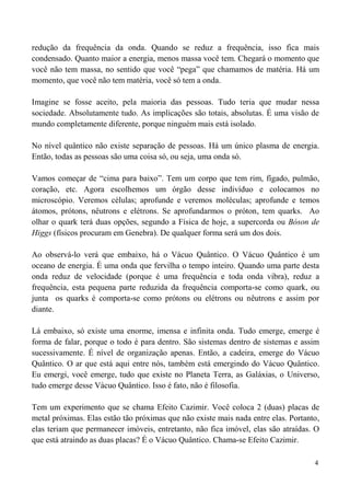 4
redução da frequência da onda. Quando se reduz a frequência, isso fica mais
condensado. Quanto maior a energia, menos massa você tem. Chegará o momento que
você não tem massa, no sentido que você “pega” que chamamos de matéria. Há um
momento, que você não tem matéria, você só tem a onda.
Imagine se fosse aceito, pela maioria das pessoas. Tudo teria que mudar nessa
sociedade. Absolutamente tudo. As implicações são totais, absolutas. É uma visão de
mundo completamente diferente, porque ninguém mais está isolado.
No nível quântico não existe separação de pessoas. Há um único plasma de energia.
Então, todas as pessoas são uma coisa só, ou seja, uma onda só.
Vamos começar de “cima para baixo”. Tem um corpo que tem rim, fígado, pulmão,
coração, etc. Agora escolhemos um órgão desse indivíduo e colocamos no
microscópio. Veremos células; aprofunde e veremos moléculas; aprofunde e temos
átomos, prótons, nêutrons e elétrons. Se aprofundarmos o próton, tem quarks. Ao
olhar o quark terá duas opções, segundo a Física de hoje, a supercorda ou Bóson de
Higgs (físicos procuram em Genebra). De qualquer forma será um dos dois.
Ao observá-lo verá que embaixo, há o Vácuo Quântico. O Vácuo Quântico é um
oceano de energia. É uma onda que fervilha o tempo inteiro. Quando uma parte desta
onda reduz de velocidade (porque é uma frequência e toda onda vibra), reduz a
frequência, esta pequena parte reduzida da frequência comporta-se como quark, ou
junta os quarks é comporta-se como prótons ou elétrons ou nêutrons e assim por
diante.
Lá embaixo, só existe uma enorme, imensa e infinita onda. Tudo emerge, emerge é
forma de falar, porque o todo é para dentro. São sistemas dentro de sistemas e assim
sucessivamente. É nível de organização apenas. Então, a cadeira, emerge do Vácuo
Quântico. O ar que está aqui entre nós, também está emergindo do Vácuo Quântico.
Eu emergi, você emerge, tudo que existe no Planeta Terra, as Galáxias, o Universo,
tudo emerge desse Vácuo Quântico. Isso é fato, não é filosofia.
Tem um experimento que se chama Efeito Cazimir. Você coloca 2 (duas) placas de
metal próximas. Elas estão tão próximas que não existe mais nada entre elas. Portanto,
elas teriam que permanecer imóveis, entretanto, não fica imóvel, elas são atraídas. O
que está atraindo as duas placas? É o Vácuo Quântico. Chama-se Efeito Cazimir.
 