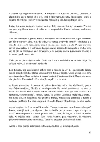40
Voltando nos negócios e dinheiro. O problema é a Zona de Conforto. O limite de
crescimento que a pessoa se coloca. Esse é o problema. E claro, o paradigma - que é o
sistema de crenças - o que você acredita é realidade e será realidade para você.
Então, tem o seu universo, o universo dela, dele, cada um tem um universo. Por isso
que uns progridem e outros não. São universos paralelos. É uma realidade, totalmente,
diferente.
Tem um terremoto, o prédio treme, a mulher sai na sacada para olhar o que aconteceu
em São Francisco, olha, olha do lado, e a metade do prédio inteiro é destruído e a
metade em que está permaneceu em pé; não acontece nada com ela. Porque um ficou
em pé uma metade e o outro não. Porque os que ficaram do lado onde o prédio ficou
em pé não se preocupam com terremoto, já os demais, que se preocupam, criaram o
terremoto, pode ter certeza.
Tudo que se põe o foco se cria. Então, você tem n realidades ao mesmo tempo. Se
colocar o foco, já está naquela realidade.
Está ficando, um tanto quanto crítico com a história de 2012. Todo mundo recebe
vários e-mails por dia falando de catástrofe, fim do mundo. Quem quiser isso, terá,
pode ter certeza. Quer participar é livre, free, terá. Quer tsunami terá. Quem não quiser
não põe foco. Está avisado. Deu atenção, aquilo cria na hora.
A doença não existe. A doença não existe. Só existe saúde. Joel Goldsmith, grande
metafísico americano, falecido no século passado. Ele recebia telefonemas, no meio da
noite, e a pessoa falava assim: “Olha tem um parente meu que está doente”. Ele
respondia, “Só pensa nele”. Pensou. Tchau, vai dormir. Desligava o telefone. Curado.
Na mente do Joel Godsmith, não existe a doença, portanto ele colapsava o fulano e
acabou o problema. Ele olha o sujeito é vê saúde. O outro olha doença. Ele olha saúde.
Agora imagina, você vai ao médico e diz: “Doutor, estou com uma dor no estômago”.
Pronto, você já está com alguma coisa, à dúvida está presente, o que será que eu
tenho? O outro procura. E quem procura acha, colapso da função de onda. Procurou,
acha. O médico fala: “Vamos fazer vários exames, para encontrar”. E, encontra,
porque você tem o outro colapsando. Tanto vai procurar, que você vai achar.
Agora se todo mundo colapsasse certo, como poderia ter algum problema?
 