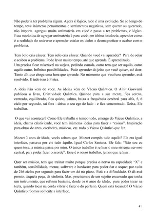 41
Não poderia ter problema algum. Agora é lógico, tudo é uma evolução. Se ao longo do
tempo, teve inúmeros pensamentos e sentimentos negativos, sem querer ou querendo,
não importa, agregou muita antimatéria em você e passa a ter problemas, é lógico.
Essa mecânica de agregar antimatéria é para você, em última instância, aprender como
é a realidade do universo e aprender estalar os dedos e desmagnetizar e acabar com o
problema.
Tem ódio cria câncer. Tem ódio cria câncer. Quando você vai aprender? Para de odiar
e acabou o problema. Pode levar muito tempo, até que aprenda. É aprendizado.
Um precisa ficar miserável na sarjeta, pedindo esmola, outro tem que ser aquilo, outro
aquilo outro. Infinitas possibilidades. Pode aprender do jeito que você quiser, até doer.
Tanto dói que chega uma hora que aprende. No momento que resolveu aprender, está
resolvido. E tudo isso é Física.
A ideia não vem de você. As ideias vêm do Vácuo Quântico. O Amit Goswami
publicou o livro, Criatividade Quântica. Quando para a sua mente, fica serena,
centrado, equilibrado, fica quieto, calmo, baixa a frequência cerebral para alfa, 5, 6
ciclo por segundo, sai fora - deixa o seu ego de lado - e fica concentrado. Deixa, Ele
trabalhar.
O que vai acontecer? Como Ele trabalha o tempo todo, emerge do Vácuo Quântico, a
ideia, chama criatividade, você tem inúmeras ideias para fazer n “coisas”. Inspiração
para obras de artes, escritores, músicos, etc. tudo o Vácuo Quântico que fez.
Mozart 3 anos de idade, vocês acham que Mozart compôs tudo aquilo? Ele era igual
interface, passava por ele tudo àquilo. Igual Carlos Santana. Ele fala: “Não sou eu
quem toca, a música passa por mim. O único trabalho é refinar o meu sistema nervoso
central, para poder fazer o acorde”. Esse é o nosso trabalho, temos que refinar.
Quer ser músico, tem que treinar muito porque precisa o nervo na capacidade “X” e
também, sensibilidade, mente, software e hardware para poder dar o toque; por volta
de 246 ciclos por segundo para fazer um dó no piano. Está e a dificuldade. O dó está
pronto, daquela peça, da sinfonia. Mas, precisamos de um sujeito encarnado que tenha
um instrumento, que refinou bastante, desde os 6 anos de idade, para poder tocar na
tecla, quando tocar na corda vibrar e fazer o dó perfeito. Quem está tocando? O Vácuo
Quântico. Somos somente a interface.
 