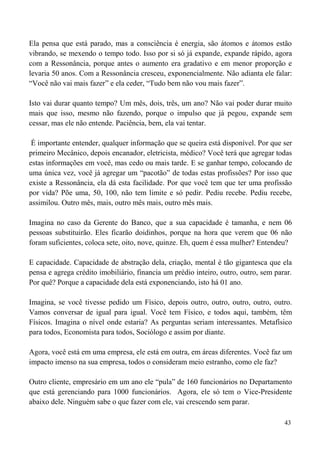 43
Ela pensa que está parado, mas a consciência é energia, são átomos e átomos estão
vibrando, se mexendo o tempo todo. Isso por si só já expande, expande rápido, agora
com a Ressonância, porque antes o aumento era gradativo e em menor proporção e
levaria 50 anos. Com a Ressonância cresceu, exponencialmente. Não adianta ele falar:
“Você não vai mais fazer” e ela ceder, “Tudo bem não vou mais fazer”.
Isto vai durar quanto tempo? Um mês, dois, três, um ano? Não vai poder durar muito
mais que isso, mesmo não fazendo, porque o impulso que já pegou, expande sem
cessar, mas ele não entende. Paciência, bem, ela vai tentar.
É importante entender, qualquer informação que se queira está disponível. Por que ser
primeiro Mecânico, depois encanador, eletricista, médico? Você terá que agregar todas
estas informações em você, mas cedo ou mais tarde. E se ganhar tempo, colocando de
uma única vez, você já agregar um “pacotão” de todas estas profissões? Por isso que
existe a Ressonância, ela dá esta facilidade. Por que você tem que ter uma profissão
por vida? Põe uma, 50, 100, não tem limite e só pedir. Pediu recebe. Pediu recebe,
assimilou. Outro mês, mais, outro mês mais, outro mês mais.
Imagina no caso da Gerente do Banco, que a sua capacidade é tamanha, e nem 06
pessoas substituirão. Eles ficarão doidinhos, porque na hora que verem que 06 não
foram suficientes, coloca sete, oito, nove, quinze. Eh, quem é essa mulher? Entendeu?
E capacidade. Capacidade de abstração dela, criação, mental é tão gigantesca que ela
pensa e agrega crédito imobiliário, financia um prédio inteiro, outro, outro, sem parar.
Por quê? Porque a capacidade dela está exponenciando, isto há 01 ano.
Imagina, se você tivesse pedido um Físico, depois outro, outro, outro, outro, outro.
Vamos conversar de igual para igual. Você tem Físico, e todos aqui, também, têm
Físicos. Imagina o nível onde estaria? As perguntas seriam interessantes. Metafísico
para todos, Economista para todos, Sociólogo e assim por diante.
Agora, você está em uma empresa, ele está em outra, em áreas diferentes. Você faz um
impacto imenso na sua empresa, todos o consideram meio estranho, como ele faz?
Outro cliente, empresário em um ano ele “pula” de 160 funcionários no Departamento
que está gerenciando para 1000 funcionários. Agora, ele só tem o Vice-Presidente
abaixo dele. Ninguém sabe o que fazer com ele, vai crescendo sem parar.
 