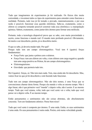 5
Tudo que imaginarmos de experimentos já foi realizado. Os físicos têm muita
curiosidade, e inventam todos os tipos de experimentos para entender como funciona a
realidade. Portanto, tudo isso já foi testado e provado, matematicamente, e por essa
razão é possível, funcionar essa questão eletrônica. Sabe-se, exatamente, como o
elétron se comporta tornando possível construir toda essa eletrônica e a manipulação
química. Sabem, exatamente, como juntar dois átomos para formar uma molécula.
Portanto, toda a tecnologia disponível prova que se sabe, com muita proximidade e
acerto, como funciona o mundo real. O mundo mais profundo possível. Obviamente,
há muito a ser descoberto, porém, já se descobriu muito.
O que se sabe, já deveria mudar tudo. Por quê?
Porque tudo tem um campo eletromagnético. Você tem 4 (quatro) forças
fundamentais:
 Força Forte: que junta o próton com o nêutron.
 Força Fraca: tem um elétron em volta, e tem elétron com carga negativa; quando
tem uma carga positiva no Próton, há um campo eletromagnético.
 Eletromagnetismo.
 Gravidade: que permeia tudo isto.
Há 4 (quatro) forças, só. Não tem mais nada. Tem, mas ainda não foi descoberto. Mas,
vamos ficar no que já foi descoberto e está fazendo tudo funcionar.
Tudo tem um campo eletromagnético. Não são dois nomes, é uma Força que se
convencionou chamar desta forma. Porque ela manda e volta ao mesmo tempo. Não é
algo linear, não é que primeiro você “manda” e depois volta, não é assim. E ao mesmo
tempo. Tudo que você emana, volta; tudo que você sente vai e volta; tudo que você
pensa vai e depois volta. É ao mesmo tempo.
Então pensamentos e sentimentos não são coisas abstratas, são absolutamente
concretas. Tem um fundamento atômico. Pense bem nisso!
Tudo que você sente é composto por átomos. É uma onda. Então, os seus sentimentos
é uma onda. Os seus pensamentos é outra onda. Porém, está numa velocidade grande.
 