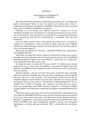 CAPÍTULO VII

                              Apresentação num Guardanapo n0 6
                                    CONVITE A TERCEIROS

    Identificar distribuidores potenciais é o tema desta apresentação, que, na realidade, está
ligada à Apresentação “Navios ao mar”. Em palavras mais simples, vamos chamar a
prospecção de distribuidores de CONVITE A TERCEIROS. É importante que todo seu pessoal
saiba o que é um CONVITE A TERCEIROS e como fazê-lo.
    Explicação: se eu não conheço Carol, NÃO vou procurá-la e perguntar se eIa está
interessada em ganhar uma renda adicional. A razão pela qual não faço isso é que, mesmo
que Carol quisesse (ou precisasse) ganhar uma renda adicional, eIa provavelmente desejaria
que eu pensasse que está indo bem financeiramente, e responderia: “Não, não estou
interessada.”
    O que eu FAÇO é procurar Carol e dizer alguma coisa assim:“Carol, eu comecei um
negócio novo e interessante, e talvez você possa me ajudar. Você, por acaso, CONHECE
ALGUÉM que esteja interessado em ganhar uma renda adicional?” (ou ‘Está interessada em
entrar num segundo negócio?”)
    Repare que estou falando em “Terceiros” — QUALQUER PESSOA. Estou perguntando a
eIa se CONHECE ALGUÉM.
    Experimente um pouco essa técnica. Pergunte às próximas dez pessoas que encontrar
(atendente de posto de gasolina, dono de armazém, barbeiro, faxineiro etc.) se CONHECEM
ALGUÉM que gostaria de ganhar uma renda adicional — apenas para ver a reação delas.
Suas respostas ensinarão alguma coisa a você.
    Na maioria das vezes, a resposta será: “De que se trata?”. O motivo por que a pessoa
pergunta isso é que a pessoa que ELA CONHECE e que gostaria de ganhar uma renda
adicional é ELA MESMA. EIa quer simplesmente saber um pouco mais sobre o assunto para
tomar uma decisão.
    Quando responder a “De que se trata?”, não procure conquistá-la pela curiosidade.
Algumas pessoas ficam ofendidas com a idéia de serem arrastadas para a casa de alguém
para ficar uma hora e meia assistindo a uma apresentação quando não têm idéia da
finalidade. (Algumas empresas treinam seu pessoal para nada dizer.) Sua resposta, quando
eIa perguntar de que se trata, deve ser: “Já ouviu falar em Marketing Multinível?” EIa res-
ponderá “Sim” ou “Não”. Se responder “Sim”, pergunte o que sabe sobre esse assunto.
Inicie uma discussão geral sobre MMN. (Consulte o Capítulo 1 — Introdução ao MMN.)
Destaque algumas das características e benefícios de trabalhar no Marketing Multinível em
geral.
    A partir daí, convide-a para reunir-se com você (se eIa ainda estiver interessada) para dar
uma olhada no PROGRAMA ESPECÍFICO em que você está envolvido. Explique que precisará
de uma hora, mais ou menos, para contar a eIa TUDO sobre o assunto. Não tente “enfiar-lhe
pela goela” o programa em uma esquina ou quando eIa deve estar trabalhando. Sem contar
TODA A HISTÓRIA, você estaria simplesmente deixando-a confusa, com informações
desordenadas o suficiente para que eIa dissesse “Não” e insuficientes para que dissesse
“Sim”

                                                                                            29
 