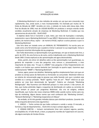 CAPíTULO I
                                 INTRODUÇÃO AO MMN


    O Marketing Multinível é um dos métodos de vendas em uso que vem crescendo mais
rapidamente, mas, ainda assim, o mais incompreendido. Foi chamado por muitos de “A
Onda da Década de 1980”. Acredite em mim, o método irá muito além dessa data. Atéo
final da década de 1990, mais de US$100 BILHÕES em produtos e serviços estarão sendo
vendidos anualmente através de empresas de Marketing Multinível. À medida que nos
aproxmarmos do século XXI... OLHO VIVO!
   O objetivo deste livro é transmitir a você, leitor, por meio de ilustrações e exemplos,
exatamente o que o Marketing Multinível É o que NÃO É. Mostraremos também como você
poderá, de maneira eficaz, repito – de maneira EFICAZ, explicar a outras pessoas o que é o
Marketing Multinível.
   Este livro deve ser tratado como um MANUAL DE TREINAMENTO. Foi escrito para ser
usado como uma ferramenta que o ajudará a treinar o pessoal na sua organização. Inclua-o
no conjunto inicial de informações de seu programa.
   Don Failla desenvolveu as Apresentações num guardanapo, em que se baseia este livro, a
partir de 1973. De uma forma ou de outra, venho trabalhando com o Marketing Multinível
desde 1969. O texto explicará as dez apresentações até agora desenvolvidas.
     Antes, porém, de entrar em detalhes sobre as Dez apresentações num guardanapo, eu
gostaria de responder a uma das perguntas mais comuns e, provavelmente, a mais
importante de todas elas: “O que é o MMN?’ Esta pergunta é feita freqüentemente em
reação a um button que usamos bastante (ver ilustração na quarta capa). Usaremos aqui
indistintamente “MMN” e “Marketing Multinível”.
     Vamos, agora, passar aos detalhes. Marketing significa simplesmente fazer com que um
produto ou serviço passe do fabricante ou fornecedor ao consumidor. Multinível refere-se
ao sistema de remuneração paga às pessoas que estão fazendo com que o produto seja
vendido ou o serviço prestado. “Multi” significa “mais de um”. “Nível” refere-se ao que
poderia ser mais bem denominado de “geração”. Poderia ser chamado “Marketing
Multigeração”. Mas ficaremos com Multinível porque é o mais comum. E tão comum, de
fato, que muitas pirâmides ilegais e esquemas de distribuição em cadeia ou correntes de
cartas tentam se passar por programas Multinível. Isto cria tal estigma, embora
injustificado, que muitas das novas empresas MMN estão usando outros nomes para seu
tipo de marketing. Alguns desses nomes que você conhecerá são “Marketing Uninível”,
“Network Marketing” e “Marketing Cooperativo em Massa”.
     Na verdade, só há três grandes métodos básicos para distribuir produtos. (Levante três
dedos enquanto demonstra este argumento.)
     1. VAREJO — Tenho certeza de que todos conhecem a venda a varejo. O mercado, a
farmácia, a loja de departamentos... Você entra na loja e compra alguma coisa.
     2. VENDAS DIRETAS — Incluem normalmente (mas nem sempre) seguros, panelas,
enciclopédias etc. A FuIIer Brush, a Avon, as pequenas reuniões da Tupperware em casa etc.
são alguns exemplos de Vendas Diretas.


                                                                                         4
 