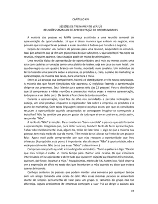 CAPÍTULO XIV

                           SESSÕES DE TREINAMENTO VERSUS
                REUNIÕES SEMANAIS DE APRESENTAÇÃ0 DE OPORTUNIDADES

   A maioria das pessoas no MMN começa assistindo a uma reunião semanal de
apresentação de oportunidades. Já que é dessa maneira que entram no negócio, elas
pensam que conseguir levar pessoas a essas reuniões é tudo o que há sobre o negócio.
   Depois de convidar um número de pessoas para uma reunião, suspendem os convites.
Isso, por acharem que já têm um grupo mais do que suficiente. O que acontece? Na noite da
reunião, ninguém aparece. Essa situação pode ser muito desestimulante.
   Uma reunião típica de apresentação de oportunidades será mais ou menos assim: uma
saIa com cadeiras arrumadas como uma platéia de teatro, seja em casa ou num hotel. Um
quadro-negro ou um quadro branco em frente, montado num cavalete. Um indivíduo de
terno fazendo uma palestra sobre a empresa, os produtos e, claro, o pIano de marketing. A
apresentação, na maioria dos casos, dura uma hora e meia.
   Entre as 22 pessoas que comparecem, haverá 19 distribuidores e três novos convidados.
A maioria dos que foram convidados não apareceu. O indivíduo fazendo a apresentação
dirige-se aos presentes. Está falando para apenas três das 22 pessoas! Para o distribuidor
que já compareceu a várias reuniões e presenciou muitas vezes a mesma apresentação,
tudo passa a ser tédio puro. Ele tende a ficar cheio de tantas reuniões.
   Durante a apresentação, você fica de olho nos convidados e percebe inclinações de
cabeça, um sinal positivo, enquanto o organizador faIa sobre a empresa, os produtos e o
pIano de marketing. Com tanta linguagem corporal positiva assim, por que os convidados
recusam a oportunidade quando perguntados se conseguem imaginar-se começando a
trabalhar? Não faz sentido que possam gostar de tudo que viram e ouviram e, ainda assim,
responder “Não”.
   A razão do “Não” é simples. Eles consideram “bem-sucedida” a pessoa que está fazendo
a apresentação. Imaginam que, para obter sucesso, também terão de fazer apresentações.
Talvez não imediatamente, mas, algum dia, terão de fazer isso — algo de que a maioria das
pessoas tem mais medo do que da morte. ‘Têm medo de se colocar na frente de um grupo e
falar. Agora você pode compreender por que elas recusam a oportunidade que lhes
ofereceu. (A propósito, este ponto é importante: elas disseram “Não” à oportunidade, não a
você pessoalmente. Não deixe que esses “Nãos” o desanimem.)
   Comprovo esse ponto quando estou dirigindo seminários. ‘Tomo a palavra e digo: “Desde
que meu tempo é curto, só tenho tempo para chamar uma pessoa. Os que estiverem
interessados em se apresentar e dizer tudo que quiserem durante os próximos três minutos,
queiram, por favor, levantar a mão.” Pouquíssimos, menos de 5%, fazem isso. Você deveria
ver a expressão de alívio no rosto dos que levantaram a mão quando eu disse que estava
apenas brincando.
   Conheço centenas de pessoas que podem manter uma conversa por qualquer tempo
com um amigo tomando uma xícara de café. Mas essas mesmas pessoas se acovardam
diante do simpIes pensamento de falar para um grupo. O tamanho do grupo não faz
diferença. Alguns presidentes de empresas começam a suar frio ao dirigir a palavra aos

                                                                                       49
 