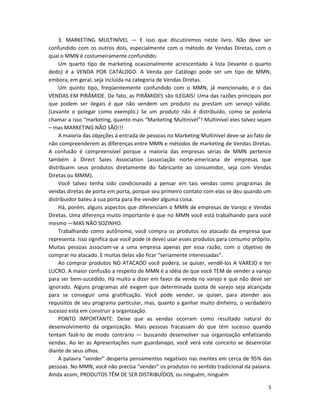 3. MARKETING MULTINÍVEL — E isso que discutiremos neste livro. Não deve ser
confundido com os outros dois, especialmente com o método de Vendas Diretas, com o
qual o MMN é costumeiramente confundido.
    Um quarto tipo de marketing ocasionalmente acrescentado à lista (levante o quarto
dedo) é a VENDA POR CATÁLOGO. A Venda por Catálogo pode ser um tipo de MMN,
embora, em geral, seja incluída na categoria de Vendas Diretas.
    Um quinto tipo, freqüentemente confundido com o MMN, já mencionado, é o das
VENDAS EM PIRÂMIDE. De fato, as PIRÂMIDES são ILEGAIS! Uma das razões principais por
que podem ser ilegais é que não vendem um produto ou prestam um serviço válido.
(Levante o polegar como exemplo.) Se um produto não é distribuído, como se poderia
chamar a isso “marketing, quanto mais “Marketing Multinível”! Multinível eles talvez sejam
– mas MARKETING NÃO SÃO!!!
    A maioria das objeções à entrada de pessoas no Marketing Multinível deve-se ao fato de
não compreenderem as diferenças entre MMN e métodos de marketing de Vendas Diretas.
A confusão é compreensível porque a maioria das empresas sérias de MMN pertence
também à Direct SaIes Association (associação norte-americana de empresas que
distribuem seus produtos diretamente do fabricante ao consumidor, seja com Vendas
Diretas ou MMM).
    Você talvez tenha sido condicionado a pensar em tais vendas como programas de
vendas diretas de porta em porta, porque seu primeiro contato com elas se deu quando um
distribuidor bateu à sua porta para lhe vender alguma coisa.
    Há, porém, alguns aspectos que diferenciam o MMN de empresas de Varejo e Vendas
Diretas. Uma diferença muito importante é que no MMN você está trabalhando para você
mesmo —MAS NÃO SOZINHO.
    Trabalhando como autônomo, você compra os produtos no atacado da empresa que
representa. Isso significa que você pode (e deve) usar esses produtos para consumo próprio.
Muitas pessoas associam-se a uma empresa apenas por essa razão, com o objetivo de
comprar no atacado. E muitas delas vão ficar “seriamente interessadas”.
    Ao comprar produtos NO ATACADO você poderá, se quiser, vendê-los A VAREJO e ter
LUCRO. A maior confusão a respeito de MMN é a idéia de que você TEM de vender a varejo
para ser bem-sucedido. Há muito a dizer em favor da venda no varejo e que não deve ser
ignorado. Alguns programas até exigem que determinada quota de varejo seja alcançada
para se conseguir uma gratificação. Você pode vender, se quiser, para atender aos
requisitos de seu programa particular, mas, quanto a ganhar muito dinheiro, o verdadeiro
sucesso está em construir a organização.
    PONTO IMPORTANTE: Deixe que as vendas ocorram como resultado natural do
desenvolvimento da organização. Mais pessoas fracassam do que têm sucesso quando
tentam fazê-lo de modo contrário — buscando desenvolver sua organização enfatizando
vendas. Ao ler as Apresentações num guardanapo, você verá este conceito se desenrolar
diante de seus olhos.
    A palavra “vender” desperta pensamentos negativos nas mentes em cerca de 95% das
pessoas. No MMN, você não precisa “vender” os produtos no sentido tradicional da palavra.
Ainda assim, PRODUTOS TÊM DE SER DISTRIBUÍDOS, ou ninguém, ninguém

                                                                                         5
 