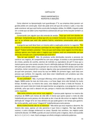 CAPÍTULO XV

                                   FRASES IMPORTANTES E
                                   RESPOSTAS A OBJEÇÕES

    Como observei na Apresentação num guardanapo n0 4, sua empresa deve parecer um
grande prédio em construção. Você não pode vê-lo até que ele comece a subir, e isso não
pode acontecer até que você tenha construído fundações sólidas. Em MMN, ninguém pode
ver a renda que vai obter (uma importância substancial) até que tenha lançado também os
alicerces.
    Conversando com alguém que não entende de vendas: “Vejo que você tem dúvidas em
participar. Compreenda que, se disse que sim, eu o estarei treinando. Compreenda também
que se eu achasse que você não poderia fazê-lo, estaríamos conversando sobre outro
assunto.”
    A pergunta que você deve fazer a si mesmo sobre a explicação anterior é a seguinte: “Por
que eu iria convencer uma pessoa a participar de meu negócio, se achasse que eIa não seria
capaz?” Poderá também comentar: “Uma vez que você esteja neste negócio há trinta dias e
conheça apenas uma fração sobre o negócio que conduzo, você vai compreender por que
estou tão animado com a oportunidade que você tem.”
    “Vou ter que vender?”. Não. Os produtos serão distribuídos durante o processo de
construir seu negócio, de compartilhá-los com seus amigos. Já assistiu a uma apresentação
de cristais, panelas de cozinha, alarmes de incêndio ou aspiradores de pó? É nisso que a
maioria pensa que uma venda consiste. Essa é a definição dada por 95% de pessoas que não
têm jeito para vender sobre o que pensam ser uma venda. Elas definem vendas como visitar
estranhos, tentar convencê-los a comprar alguma coisa que provavelmente nem querem e
da qual nem precisam.; Você nunca faz isso em MMN. Em primeiro lugar, você trata com
pessoas que conhece. Em segundo, você deve estar trabalhando com produtos que elas
querem e dos quais necessitam.
    “É uma pirâmide?”. Não. A principal diferença entre pirâmides e MMN é que elas são
ilegais. MMN existe há mais de trinta anos, e se fosse ilegal, teria sido fechado há muito
tempo. Acredito que, na maioria dos casos, esta objeção se deve a medo de fracasso. A
pessoa com quem trata tem medo de experimentar seu programa, e ao perguntar se é uma
pirâmide, acha que você a deixará em paz, porque a maioria dos distribuidores não sabe
como responder.
    “Não tenho dinheiro para entrar num negócio.” A pessoa pode ingressar na maioria das
empresas de MMN com menos de US$ 100. A menos que queira passar o resto da vida
trabalhando para outra pessoa, eIa não pode se dar o luxo de não entrar no negócio. Minha
definição de “chegar lá”é: ter mais dinheiro do que pode gastar e ter tempo para gastá-lo.
Na minha opinião, você nunca “chegará lá” trabalhando para outra pessoa.
    Minha mulher/marido não vai se interessar.” Não deixe que essa resposta o desarme. Na
maioria dos casos, apenas um dos parceiros é que inicia o negócio. Tão logo obtenha
sucesso, o outro cônjuge embarcará na canoa. Quando isso acontece, seu negócio pode
realmente decolar. Em MMN, quando um casal constrói junto o negócio, não é uma questão
de 1 + 1 = 2, é 1 + 1 = mais. Você consegue um efeito sinérgico realmente poderoso.
                                                                                         53
 