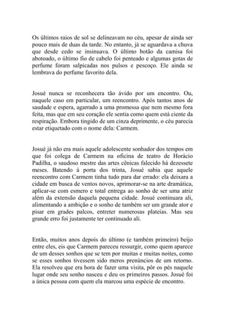 Os últimos raios de sol se delineavam no céu, apesar de ainda ser
pouco mais de duas da tarde. No entanto, já se aguardava a chuva
que desde cedo se insinuava. O último botão da camisa foi
abotoado, o último fio de cabelo foi penteado e algumas gotas de
perfume foram salpicadas nos pulsos e pescoço. Ele ainda se
lembrava do perfume favorito dela.

Josué nunca se reconhecera tão ávido por um encontro. Ou,
naquele caso em particular, um reencontro. Após tantos anos de
saudade e espera, agarrado a uma promessa que nem mesmo fora
feita, mas que em seu coração ele sentia como quem está ciente da
respiração. Embora tingido de um cinza deprimente, o céu parecia
estar etiquetado com o nome dela: Carmem.

Josué já não era mais aquele adolescente sonhador dos tempos em
que foi colega de Carmem na oficina de teatro de Horácio
Padilha, o saudoso mestre das artes cênicas falecido há dezessete
meses. Batendo à porta dos trinta, Josué sabia que aquele
reencontro com Carmem tinha tudo para dar errado: ela deixara a
cidade em busca de ventos novos, aprimorar-se na arte dramática,
aplicar-se com esmero e total entrega ao sonho de ser uma atriz
além da extensão daquela pequena cidade. Josué continuara ali,
alimentando a ambição e o sonho de também ser um grande ator e
pisar em grades palcos, entreter numerosas plateias. Mas seu
grande erro foi justamente ter continuado ali.

Então, muitos anos depois do último (e também primeiro) beijo
entre eles, eis que Carmem pareceu ressurgir, como quem aparece
de um desses sonhos que se tem por muitas e muitas noites, como
se esses sonhos tivessem sido meros prenúncios de um retorno.
Ela resolveu que era hora de fazer uma visita, pôr os pés naquele
lugar onde seu sonho nasceu e deu os primeiros passos. Josué foi
a única pessoa com quem ela marcou uma espécie de encontro.

 