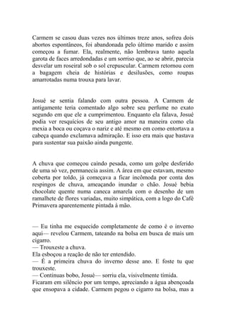 Carmem se casou duas vezes nos últimos treze anos, sofreu dois
abortos espontâneos, foi abandonada pelo último marido e assim
começou a fumar. Ela, realmente, não lembrava tanto aquela
garota de faces arredondadas e um sorriso que, ao se abrir, parecia
desvelar um roseiral sob o sol crepuscular. Carmem retornou com
a bagagem cheia de histórias e desilusões, como roupas
amarrotadas numa trouxa para lavar.

Josué se sentia falando com outra pessoa. A Carmem de
antigamente teria comentado algo sobre seu perfume no exato
segundo em que ele a cumprimentou. Enquanto ela falava, Josué
podia ver resquícios de seu antigo amor na maneira como ela
mexia a boca ou coçava o nariz e até mesmo em como entortava a
cabeça quando exclamava admiração. E isso era mais que bastava
para sustentar sua paixão ainda pungente.

A chuva que começou caindo pesada, como um golpe desferido
de uma só vez, permanecia assim. A área em que estavam, mesmo
coberta por toldo, já começava a ficar incômoda por conta dos
respingos de chuva, ameaçando inundar o chão. Josué bebia
chocolate quente numa caneca amarela com o desenho de um
ramalhete de flores variadas, muito simpática, com a logo do Café
Primavera aparentemente pintada à mão.
— Eu tinha me esquecido completamente de como é o inverno
aqui— revelou Carmem, tateando na bolsa em busca de mais um
cigarro.
— Trouxeste a chuva.
Ela esboçou a reação de não ter entendido.
— É a primeira chuva do inverno desse ano. E foste tu que
trouxeste.
— Continuas bobo, Josué— sorriu ela, visivelmente tímida.
Ficaram em silêncio por um tempo, apreciando a água abençoada
que ensopava a cidade. Carmem pegou o cigarro na bolsa, mas a

 