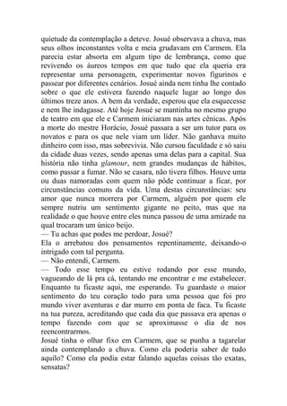 quietude da contemplação a deteve. Josué observava a chuva, mas
seus olhos inconstantes volta e meia grudavam em Carmem. Ela
parecia estar absorta em algum tipo de lembrança, como que
revivendo os áureos tempos em que tudo que ela queria era
representar uma personagem, experimentar novos figurinos e
passear por diferentes cenários. Josué ainda nem tinha lhe contado
sobre o que ele estivera fazendo naquele lugar ao longo dos
últimos treze anos. A bem da verdade, esperou que ela esquecesse
e nem lhe indagasse. Até hoje Josué se mantinha no mesmo grupo
de teatro em que ele e Carmem iniciaram nas artes cênicas. Após
a morte do mestre Horácio, Josué passara a ser um tutor para os
novatos e para os que nele viam um líder. Não ganhava muito
dinheiro com isso, mas sobrevivia. Não cursou faculdade e só saiu
da cidade duas vezes, sendo apenas uma delas para a capital. Sua
história não tinha glamour, nem grandes mudanças de hábitos,
como passar a fumar. Não se casara, não tivera filhos. Houve uma
ou duas namoradas com quem não pôde continuar a ficar, por
circunstâncias comuns da vida. Uma destas circunstâncias: seu
amor que nunca morrera por Carmem, alguém por quem ele
sempre nutriu um sentimento gigante no peito, mas que na
realidade o que houve entre eles nunca passou de uma amizade na
qual trocaram um único beijo.
— Tu achas que podes me perdoar, Josué?
Ela o arrebatou dos pensamentos repentinamente, deixando-o
intrigado com tal pergunta.
— Não entendi, Carmem.
— Todo esse tempo eu estive rodando por esse mundo,
vagueando de lá pra cá, tentando me encontrar e me estabelecer.
Enquanto tu ficaste aqui, me esperando. Tu guardaste o maior
sentimento do teu coração todo para uma pessoa que foi pro
mundo viver aventuras e dar murro em ponta de faca. Tu ficaste
na tua pureza, acreditando que cada dia que passava era apenas o
tempo fazendo com que se aproximasse o dia de nos
reencontrarmos.
Josué tinha o olhar fixo em Carmem, que se punha a tagarelar
ainda contemplando a chuva. Como ela poderia saber de tudo
aquilo? Como ela podia estar falando aquelas coisas tão exatas,
sensatas?

 