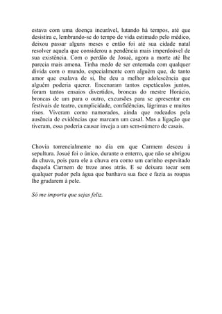 estava com uma doença incurável, lutando há tempos, até que
desistira e, lembrando-se do tempo de vida estimado pelo médico,
deixou passar alguns meses e então foi até sua cidade natal
resolver aquela que considerou a pendência mais imperdoável de
sua existência. Com o perdão de Josué, agora a morte até lhe
parecia mais amena. Tinha medo de ser enterrada com qualquer
dívida com o mundo, especialmente com alguém que, de tanto
amor que exalava de si, lhe deu a melhor adolescência que
alguém poderia querer. Encenaram tantos espetáculos juntos,
foram tantos ensaios divertidos, broncas do mestre Horácio,
broncas de um para o outro, excursões para se apresentar em
festivais de teatro, cumplicidade, confidências, lágrimas e muitos
risos. Viveram como namorados, ainda que rodeados pela
ausência de evidências que marcam um casal. Mas a ligação que
tiveram, essa poderia causar inveja a um sem-número de casais.

Chovia torrencialmente no dia em que Carmem desceu à
sepultura. Josué foi o único, durante o enterro, que não se abrigou
da chuva, pois para ele a chuva era como um carinho espevitado
daquela Carmem de treze anos atrás. E se deixara tocar sem
qualquer pudor pela água que banhava sua face e fazia as roupas
lhe grudarem à pele.
Só me importa que sejas feliz.

 