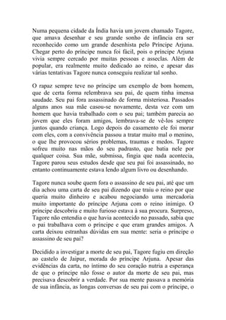 Numa pequena cidade da Índia havia um jovem chamado Tagore,
que amava desenhar e seu grande sonho de infância era ser
reconhecido como um grande desenhista pelo Príncipe Arjuna.
Chegar perto do príncipe nunca foi fácil, pois o príncipe Arjuna
vivia sempre cercado por muitas pessoas e asseclas. Além de
popular, era realmente muito dedicado ao reino, e apesar das
várias tentativas Tagore nunca conseguiu realizar tal sonho.
O rapaz sempre teve no príncipe um exemplo de bom homem,
que de certa forma relembrava seu pai, de quem tinha imensa
saudade. Seu pai fora assassinado de forma misteriosa. Passados
alguns anos sua mãe casou-se novamente, desta vez com um
homem que havia trabalhado com o seu pai; também parecia ao
jovem que eles foram amigos, lembrava-se de vê-los sempre
juntos quando criança. Logo depois do casamento ele foi morar
com eles, com a convivência passou a tratar muito mal o menino,
o que lhe provocou sérios problemas, traumas e medos. Tagore
sofreu muito nas mãos do seu padrasto, que batia nele por
qualquer coisa. Sua mãe, submissa, fingia que nada acontecia,
Tagore parou seus estudos desde que seu pai foi assassinado, no
entanto continuamente estava lendo algum livro ou desenhando.
Tagore nunca soube quem fora o assassino de seu pai, até que um
dia achou uma carta de seu pai dizendo que traiu o reino por que
queria muito dinheiro e acabou negociando uma mercadoria
muito importante do príncipe Arjuna com o reino inimigo. O
príncipe descobriu e muito furioso estava à sua procura. Surpreso,
Tagore não entendia o que havia acontecido no passado, sabia que
o pai trabalhava com o príncipe e que eram grandes amigos. A
carta deixou estranhas dúvidas em sua mente: seria o príncipe o
assassino de seu pai?
Decidido a investigar a morte de seu pai, Tagore fugiu em direção
ao castelo de Jaipur, morada do príncipe Arjuna. Apesar das
evidências da carta, no íntimo do seu coração nutria a esperança
de que o príncipe não fosse o autor da morte de seu pai, mas
precisava descobrir a verdade. Por sua mente passava a memória
de sua infância, as longas conversas de seu pai com o príncipe, o

 