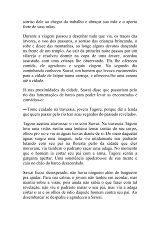 sorriso dele ao chegar do trabalho e abraçar sua mãe e o aperto
forte de suas mãos.
Durante a viagem passou a desenhar tudo que via, os traços das
árvores, o voo dos passaros, o sorriso das crianças brincando, o
sobe e desce das montanhas, ao longe alguns devotos dançando
na frente de um templo. Ao cair da primeira noite passou por um
vilarejo e resolveu dormir na copa de uma árvore, acordou
assustado com uma criança lhe observando. Ela lhe ofereceu
comida, ele agradeceu e seguiu viagem. No segundo dia
caminhando conheceu Sawai, um homem que levava encomendas
para a cidade de Jaipur numa carroça, e ofereceu-lhe uma carona
até a cidade.
Já nas proximidades da cidade, Sawai disse que passariam pelo
rio das lamentações de barco para poder levar as encomendas e
convidou-o:
―Tome cuidado na travessia, jovem Tagore, porque diz a lenda
que quem passar pelo rio tem seus segredos do passado revelados.
Tagore aceitou atravessar o rio com Sawai. Na travessia Tagore
teve uma visão, sentiu uma tonteira tomar contar do seu corpo,
olhou pro rio e viu as águas turvas diante de si. Do meio daquelas
águas surgiu uma imagem, nela viu nitidamente seu padrasto
lutando com seu pai na floresta perto da cidade que eles
moravam, viu também o padrasto sacar uma adaga. No momento
que o homem ia cortar seu pai com a arma, Tagore sentiu a
garganta apertar. Uma sonolência apoderou-se de sua mente e
caiu no chão do barco desacordado.
Sawai ficou desesperado, não havia ninguém além do bargueiro
pra ajudar. Para sua calma, o jovem não tardou em acordar, mas
mentiu sobre a visão, pois ainda não sabia o que fazer com tal
revelação, não viu o padrasto matar o seu pai, mas viu a adaga
cortar o ar e os olhos de ódio daquele homem contra seu pai. Ao
desembarcar se despediu e agradeceu a Sawai.

 
