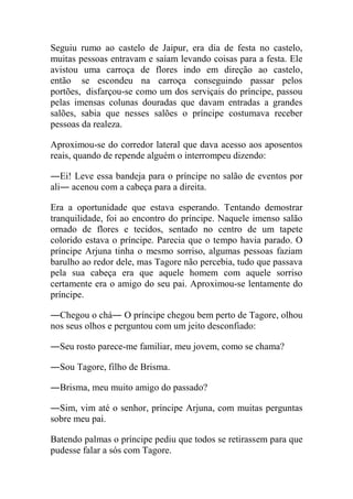 Seguiu rumo ao castelo de Jaipur, era dia de festa no castelo,
muitas pessoas entravam e saíam levando coisas para a festa. Ele
avistou uma carroça de flores indo em direção ao castelo,
então se escondeu na carroça conseguindo passar pelos
portões, disfarçou-se como um dos serviçais do príncipe, passou
pelas imensas colunas douradas que davam entradas a grandes
salões, sabia que nesses salões o príncipe costumava receber
pessoas da realeza.
Aproximou-se do corredor lateral que dava acesso aos aposentos
reais, quando de repende alguém o interrompeu dizendo:
―Ei! Leve essa bandeja para o príncipe no salão de eventos por
ali― acenou com a cabeça para a direita.
Era a oportunidade que estava esperando. Tentando demostrar
tranquilidade, foi ao encontro do príncipe. Naquele imenso salão
ornado de flores e tecidos, sentado no centro de um tapete
colorido estava o príncipe. Parecia que o tempo havia parado. O
príncipe Arjuna tinha o mesmo sorriso, algumas pessoas faziam
barulho ao redor dele, mas Tagore não percebia, tudo que passava
pela sua cabeça era que aquele homem com aquele sorriso
certamente era o amigo do seu pai. Aproximou-se lentamente do
príncipe.
―Chegou o chá― O príncipe chegou bem perto de Tagore, olhou
nos seus olhos e perguntou com um jeito desconfiado:
―Seu rosto parece-me familiar, meu jovem, como se chama?
―Sou Tagore, filho de Brisma.
―Brisma, meu muito amigo do passado?
―Sim, vim até o senhor, príncipe Arjuna, com muitas perguntas
sobre meu pai.
Batendo palmas o príncipe pediu que todos se retirassem para que
pudesse falar a sós com Tagore.

 