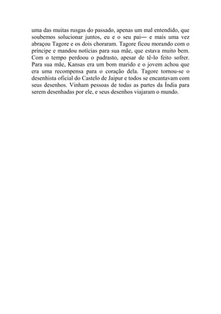 uma das muitas rusgas do passado, apenas um mal entendido, que
soubemos solucionar juntos, eu e o seu pai― e mais uma vez
abraçou Tagore e os dois choraram. Tagore ficou morando com o
príncipe e mandou notícias para sua mãe, que estava muito bem.
Com o tempo perdoou o padrasto, apesar de tê-lo feito sofrer.
Para sua mãe, Kansas era um bom marido e o jovem achou que
era uma recompensa para o coração dela. Tagore tornou-se o
desenhista oficial do Castelo de Jaipur e todos se encantavam com
seus desenhos. Vinham pessoas de todas as partes da Índia para
serem desenhadas por ele, e seus desenhos viajaram o mundo.

 