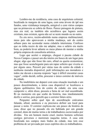 Lembro-me da residência, uma casa de arquitetura colonial,
localizada às margens de uma lagoa, com uma árvore de ipê nos
fundos, uma vizinhança tranquila, amigável e com vários campos
que na primavera se cobria de flores. Parece paisagem de pintura,
mas era real, eu também não acreditava que lugares assim
existiam, mas existem, agora não sei se neste mundo ou no outro.
Eu era novo, recém-admitido numa empresa multinacional,
meus pais não aprovavam a minha mudança, sair do centro
urbano para me acomodar numa cidadela interiorana. Confesso
que eu tinha receio de não me adaptar, mas o salário era muito
bom, eu poderia levar adiante os meus planos de montar a minha
própria empresa de consultoria artística.
Logo que aceitei o emprego, cheguei à pacata cidade de
Novos Campos e passei um dia inteiro em busca de um lugar para
alugar, algo que não fosse tão caro, afinal eu queria economizar,
mas que fosse aconchegante para um rapaz solteiro que viveria só
por alguns anos. Percorri por várias ruas do centro da cidade e
nenhuma moradia disponível, pedi informações aos moradores e
todos me davam a mesma resposta “aqui é difícil encontrar casas
vagas”, então decidi, enfim, procurar o único corretor de imóveis
da cidade.
Na imobiliária me deparei com uma situação inusitada e um
pouco desestimulante, a única casa disponível se localizava a
alguns quilômetros fora do centro da cidade; era uma casa
campestre e, além disso, possuía a fama de ser mal assombrada.
Ri no momento em que soube da história, mas imediatamente
desfiz o sorriso, pois percebi que o corretor falara sério.
Perguntei sobre qual tipo de assombração estávamos
falando, afinal, anoitecia e eu precisava definir um local para
passar a noite. O corretor explicou-me um pouco da história da
casa, disse que no passado ela era habitada por um grande
coronel, dono de muitas terras e de trabalhadores escravizados por
dívidas. Era um homem muito cruel, muitos homens sofreram
castigos perversos e morreram naquelas terras. A casa está
localizada nos campos mais lindos da cidade, mas tem esse
problema de ser povoada por esses espíritos dos ex-trabalhadores.

 