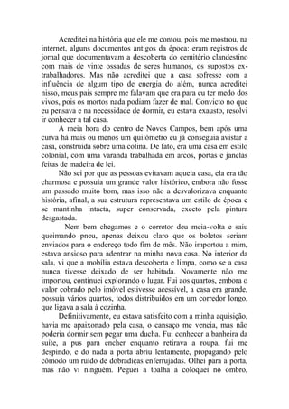 Acreditei na história que ele me contou, pois me mostrou, na
internet, alguns documentos antigos da época: eram registros de
jornal que documentavam a descoberta do cemitério clandestino
com mais de vinte ossadas de seres humanos, os supostos extrabalhadores. Mas não acreditei que a casa sofresse com a
influência de algum tipo de energia do além, nunca acreditei
nisso, meus pais sempre me falavam que era para eu ter medo dos
vivos, pois os mortos nada podiam fazer de mal. Convicto no que
eu pensava e na necessidade de dormir, eu estava exausto, resolvi
ir conhecer a tal casa.
A meia hora do centro de Novos Campos, bem após uma
curva há mais ou menos um quilômetro eu já conseguia avistar a
casa, construída sobre uma colina. De fato, era uma casa em estilo
colonial, com uma varanda trabalhada em arcos, portas e janelas
feitas de madeira de lei.
Não sei por que as pessoas evitavam aquela casa, ela era tão
charmosa e possuía um grande valor histórico, embora não fosse
um passado muito bom, mas isso não a desvalorizava enquanto
história, afinal, a sua estrutura representava um estilo de época e
se mantinha intacta, super conservada, exceto pela pintura
desgastada.
Nem bem chegamos e o corretor deu meia-volta e saiu
queimando pneu, apenas deixou claro que os boletos seriam
enviados para o endereço todo fim de mês. Não importou a mim,
estava ansioso para adentrar na minha nova casa. No interior da
sala, vi que a mobília estava descoberta e limpa, como se a casa
nunca tivesse deixado de ser habitada. Novamente não me
importou, continuei explorando o lugar. Fui aos quartos, embora o
valor cobrado pelo imóvel estivesse acessível, a casa era grande,
possuía vários quartos, todos distribuídos em um corredor longo,
que ligava a sala à cozinha.
Definitivamente, eu estava satisfeito com a minha aquisição,
havia me apaixonado pela casa, o cansaço me vencia, mas não
poderia dormir sem pegar uma ducha. Fui conhecer a banheira da
suíte, a pus para encher enquanto retirava a roupa, fui me
despindo, e do nada a porta abriu lentamente, propagando pelo
cômodo um ruído de dobradiças enferrujadas. Olhei para a porta,
mas não vi ninguém. Peguei a toalha a coloquei no ombro,

 