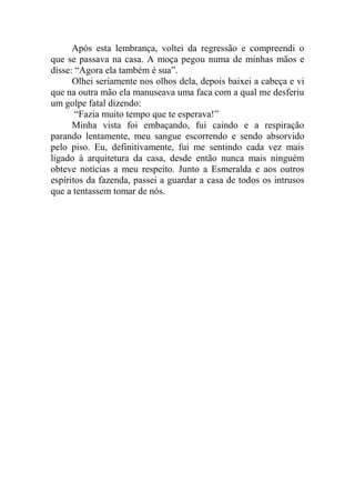 Após esta lembrança, voltei da regressão e compreendi o
que se passava na casa. A moça pegou numa de minhas mãos e
disse: “Agora ela também é sua”.
Olhei seriamente nos olhos dela, depois baixei a cabeça e vi
que na outra mão ela manuseava uma faca com a qual me desferiu
um golpe fatal dizendo:
“Fazia muito tempo que te esperava!”
Minha vista foi embaçando, fui caindo e a respiração
parando lentamente, meu sangue escorrendo e sendo absorvido
pelo piso. Eu, definitivamente, fui me sentindo cada vez mais
ligado à arquitetura da casa, desde então nunca mais ninguém
obteve notícias a meu respeito. Junto a Esmeralda e aos outros
espíritos da fazenda, passei a guardar a casa de todos os intrusos
que a tentassem tomar de nós.

 