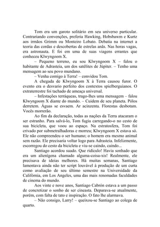 Tom era um garoto solitário em seu universo particular.
Contrariando convenções, preferia Hawking, Hobsbawm e Kurtz
aos irmãos Grimm ou Monteiro Lobato. Debatia na internet a
teoria das cordas e descobertas de estrelas anãs. Nas horas vagas,
era astronauta. E foi em uma de suas viagens errantes que
conheceu Klwyngoom X.
– Pequeno terreno, eu sou Klwyngoom X – falou o
habitante de Adrasteia, um dos satélites de Júpiter. – Tenho uma
mensagem ao seu povo mundano.
– Venha comigo à Terra! – convidou Tom.
A chegada de Klwyngoom X à Terra causou furor. O
evento era o desvario perfeito dos contextos spielberguianos. O
extraterrestre foi tachado de ameaça universal.
– Infestações terráqueas, trago-lhes uma mensagem – falou
Klwyngoom X diante do mundo. – Cuidem de seu planeta. Pólos
derretem. Águas se esvaem. Ar acinzenta. Florestas desbotam.
Vocês morrerão.
Ao fim da declaração, todas as nações da Terra atacaram o
ser estranho. Para salvá-lo, Tom fugiu carregando-o no cesto de
sua bicicleta, que voou ao espaço. Na estratosfera, Tom foi
crivado por submetralhadoras e morreu; Klwyngoom X estava só.
Ele não compreendeu o ser humano; o homem era mesmo animal
sem razão. Ele precisaria voltar logo para Adrasteia. Infelizmente,
escorregou do cesto da bicicleta e viu-se caindo, caindo...
Santiago acordou suado. Que ridículo! Havia sonhado que
era um alienígena chamado alguma-coisa-xis! Realmente, ele
precisava de ideias melhores. Há muitas semanas, Santiago
lamentava ainda não ter script louvável à produção de um curta
como avaliação de seu último semestre na Universidade da
Califórnia, em Los Angeles, uma das mais renomadas faculdades
de cinema do mundo.
Aos vinte e nove anos, Santiago Cabrón estava a um passo
de concretizar o sonho de ser cineasta. Deparava-se atualmente,
porém, com falta de tato e inspiração. O fato lhe alarmava.
– Não consigo, Larry! – queixou-se Santiago ao colega de
quarto.

 