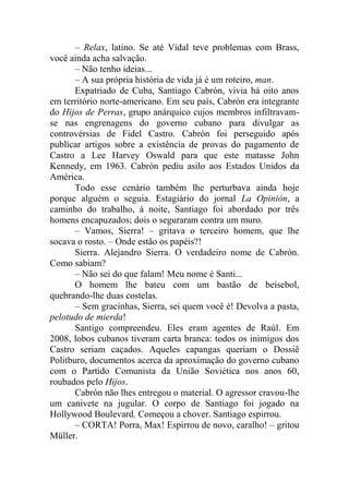 – Relax, latino. Se até Vidal teve problemas com Brass,
você ainda acha salvação.
– Não tenho ideias...
– A sua própria história de vida já é um roteiro, man.
Expatriado de Cuba, Santiago Cabrón, vivia há oito anos
em território norte-americano. Em seu país, Cabrón era integrante
do Hijos de Perras, grupo anárquico cujos membros infiltravamse nas engrenagens do governo cubano para divulgar as
controvérsias de Fidel Castro. Cabrón foi perseguido após
publicar artigos sobre a existência de provas do pagamento de
Castro a Lee Harvey Oswald para que este matasse John
Kennedy, em 1963. Cabrón pediu asilo aos Estados Unidos da
América.
Todo esse cenário também lhe perturbava ainda hoje
porque alguém o seguia. Estagiário do jornal La Opinión, a
caminho do trabalho, à noite, Santiago foi abordado por três
homens encapuzados; dois o seguraram contra um muro.
– Vamos, Sierra! – gritava o terceiro homem, que lhe
socava o rosto. – Onde estão os papéis?!
Sierra. Alejandro Sierra. O verdadeiro nome de Cabrón.
Como sabiam?
– Não sei do que falam! Meu nome é Santi...
O homem lhe bateu com um bastão de beisebol,
quebrando-lhe duas costelas.
– Sem gracinhas, Sierra, sei quem você é! Devolva a pasta,
pelotudo de mierda!
Santigo compreendeu. Eles eram agentes de Raúl. Em
2008, lobos cubanos tiveram carta branca: todos os inimigos dos
Castro seriam caçados. Aqueles capangas queriam o Dossiê
Politburo, documentos acerca da aproximação do governo cubano
com o Partido Comunista da União Soviética nos anos 60,
roubados pelo Hijos.
Cabrón não lhes entregou o material. O agressor cravou-lhe
um canivete na jugular. O corpo de Santiago foi jogado na
Hollywood Boulevard. Começou a chover. Santiago espirrou.
– CORTA! Porra, Max! Espirrou de novo, caralho! – gritou
Müller.

 
