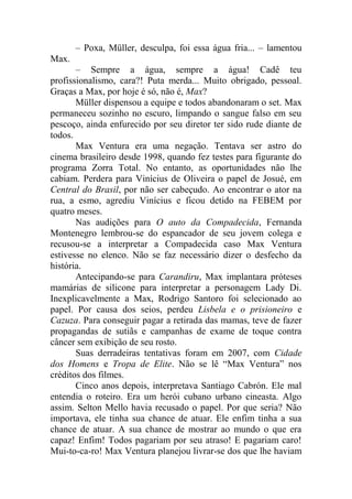 – Poxa, Müller, desculpa, foi essa água fria... – lamentou
Max.
– Sempre a água, sempre a água! Cadê teu
profissionalismo, cara?! Puta merda... Muito obrigado, pessoal.
Graças a Max, por hoje é só, não é, Max?
Müller dispensou a equipe e todos abandonaram o set. Max
permaneceu sozinho no escuro, limpando o sangue falso em seu
pescoço, ainda enfurecido por seu diretor ter sido rude diante de
todos.
Max Ventura era uma negação. Tentava ser astro do
cinema brasileiro desde 1998, quando fez testes para figurante do
programa Zorra Total. No entanto, as oportunidades não lhe
cabiam. Perdera para Vinícius de Oliveira o papel de Josué, em
Central do Brasil, por não ser cabeçudo. Ao encontrar o ator na
rua, a esmo, agrediu Vinícius e ficou detido na FEBEM por
quatro meses.
Nas audições para O auto da Compadecida, Fernanda
Montenegro lembrou-se do espancador de seu jovem colega e
recusou-se a interpretar a Compadecida caso Max Ventura
estivesse no elenco. Não se faz necessário dizer o desfecho da
história.
Antecipando-se para Carandiru, Max implantara próteses
mamárias de silicone para interpretar a personagem Lady Di.
Inexplicavelmente a Max, Rodrigo Santoro foi selecionado ao
papel. Por causa dos seios, perdeu Lisbela e o prisioneiro e
Cazuza. Para conseguir pagar a retirada das mamas, teve de fazer
propagandas de sutiãs e campanhas de exame de toque contra
câncer sem exibição de seu rosto.
Suas derradeiras tentativas foram em 2007, com Cidade
dos Homens e Tropa de Elite. Não se lê “Max Ventura” nos
créditos dos filmes.
Cinco anos depois, interpretava Santiago Cabrón. Ele mal
entendia o roteiro. Era um herói cubano urbano cineasta. Algo
assim. Selton Mello havia recusado o papel. Por que seria? Não
importava, ele tinha sua chance de atuar. Ele enfim tinha a sua
chance de atuar. A sua chance de mostrar ao mundo o que era
capaz! Enfim! Todos pagariam por seu atraso! E pagariam caro!
Mui-to-ca-ro! Max Ventura planejou livrar-se dos que lhe haviam

 