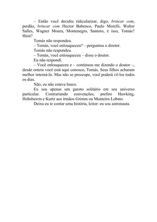 – Então você decidiu ridicularizar, digo, brincar com,
perdão, brincar com Hector Babenco, Paulo Morelli, Walter
Salles, Wagner Moura, Montenegro, Santoro, é isso, Tomás?
Hein?
Tomás não respondeu.
– Tomás, você enlouqueceu? – perguntou o diretor.
Tomás não respondeu.
– Tomás, você enlouqueceu – disse o doutor.
Eu não respondi.
– Você enlouqueceu e – continuou me dizendo o doutor –,
desde ontem você está aqui conosco, Tomás. Seus filhos acharam
melhor interná-lo. Mas não se preocupe, você poderá vê-los todos
os dias.
Não, eu não estava louco.
Eu sou apenas um garoto solitário em seu universo
particular. Contrariando convenções, prefiro Hawking,
Hobsbawm e Kurtz aos irmãos Grimm ou Monteiro Lobato.
Deixa eu te contar uma história, leitor: eu sou astronauta.

 