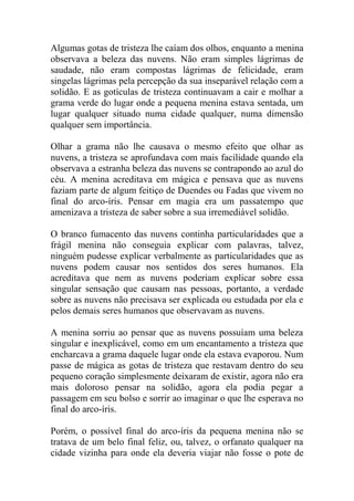 Algumas gotas de tristeza lhe caíam dos olhos, enquanto a menina
observava a beleza das nuvens. Não eram simples lágrimas de
saudade, não eram compostas lágrimas de felicidade, eram
singelas lágrimas pela percepção da sua inseparável relação com a
solidão. E as gotículas de tristeza continuavam a cair e molhar a
grama verde do lugar onde a pequena menina estava sentada, um
lugar qualquer situado numa cidade qualquer, numa dimensão
qualquer sem importância.
Olhar a grama não lhe causava o mesmo efeito que olhar as
nuvens, a tristeza se aprofundava com mais facilidade quando ela
observava a estranha beleza das nuvens se contrapondo ao azul do
céu. A menina acreditava em mágica e pensava que as nuvens
faziam parte de algum feitiço de Duendes ou Fadas que vivem no
final do arco-íris. Pensar em magia era um passatempo que
amenizava a tristeza de saber sobre a sua irremediável solidão.
O branco fumacento das nuvens continha particularidades que a
frágil menina não conseguia explicar com palavras, talvez,
ninguém pudesse explicar verbalmente as particularidades que as
nuvens podem causar nos sentidos dos seres humanos. Ela
acreditava que nem as nuvens poderiam explicar sobre essa
singular sensação que causam nas pessoas, portanto, a verdade
sobre as nuvens não precisava ser explicada ou estudada por ela e
pelos demais seres humanos que observavam as nuvens.
A menina sorriu ao pensar que as nuvens possuíam uma beleza
singular e inexplicável, como em um encantamento a tristeza que
encharcava a grama daquele lugar onde ela estava evaporou. Num
passe de mágica as gotas de tristeza que restavam dentro do seu
pequeno coração simplesmente deixaram de existir, agora não era
mais doloroso pensar na solidão, agora ela podia pegar a
passagem em seu bolso e sorrir ao imaginar o que lhe esperava no
final do arco-íris.
Porém, o possível final do arco-íris da pequena menina não se
tratava de um belo final feliz, ou, talvez, o orfanato qualquer na
cidade vizinha para onde ela deveria viajar não fosse o pote de

 