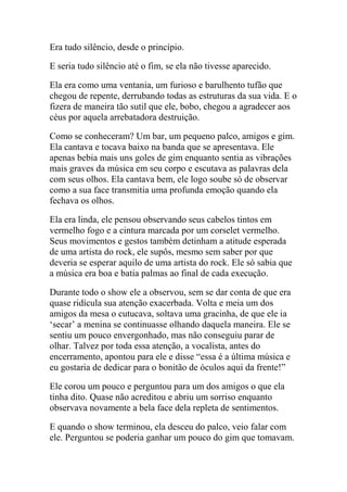 Era tudo silêncio, desde o princípio.
E seria tudo silêncio até o fim, se ela não tivesse aparecido.
Ela era como uma ventania, um furioso e barulhento tufão que
chegou de repente, derrubando todas as estruturas da sua vida. E o
fizera de maneira tão sutil que ele, bobo, chegou a agradecer aos
céus por aquela arrebatadora destruição.
Como se conheceram? Um bar, um pequeno palco, amigos e gim.
Ela cantava e tocava baixo na banda que se apresentava. Ele
apenas bebia mais uns goles de gim enquanto sentia as vibrações
mais graves da música em seu corpo e escutava as palavras dela
com seus olhos. Ela cantava bem, ele logo soube só de observar
como a sua face transmitia uma profunda emoção quando ela
fechava os olhos.
Ela era linda, ele pensou observando seus cabelos tintos em
vermelho fogo e a cintura marcada por um corselet vermelho.
Seus movimentos e gestos também detinham a atitude esperada
de uma artista do rock, ele supôs, mesmo sem saber por que
deveria se esperar aquilo de uma artista do rock. Ele só sabia que
a música era boa e batia palmas ao final de cada execução.
Durante todo o show ele a observou, sem se dar conta de que era
quase ridícula sua atenção exacerbada. Volta e meia um dos
amigos da mesa o cutucava, soltava uma gracinha, de que ele ia
‘secar’ a menina se continuasse olhando daquela maneira. Ele se
sentiu um pouco envergonhado, mas não conseguiu parar de
olhar. Talvez por toda essa atenção, a vocalista, antes do
encerramento, apontou para ele e disse “essa é a última música e
eu gostaria de dedicar para o bonitão de óculos aqui da frente!”
Ele corou um pouco e perguntou para um dos amigos o que ela
tinha dito. Quase não acreditou e abriu um sorriso enquanto
observava novamente a bela face dela repleta de sentimentos.
E quando o show terminou, ela desceu do palco, veio falar com
ele. Perguntou se poderia ganhar um pouco do gim que tomavam.

 