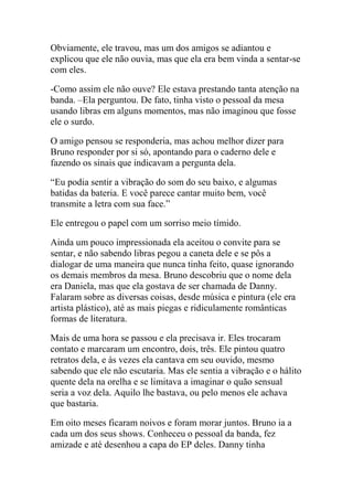 Obviamente, ele travou, mas um dos amigos se adiantou e
explicou que ele não ouvia, mas que ela era bem vinda a sentar-se
com eles.
-Como assim ele não ouve? Ele estava prestando tanta atenção na
banda. –Ela perguntou. De fato, tinha visto o pessoal da mesa
usando libras em alguns momentos, mas não imaginou que fosse
ele o surdo.
O amigo pensou se responderia, mas achou melhor dizer para
Bruno responder por si só, apontando para o caderno dele e
fazendo os sinais que indicavam a pergunta dela.
“Eu podia sentir a vibração do som do seu baixo, e algumas
batidas da bateria. E você parece cantar muito bem, você
transmite a letra com sua face.”
Ele entregou o papel com um sorriso meio tímido.
Ainda um pouco impressionada ela aceitou o convite para se
sentar, e não sabendo libras pegou a caneta dele e se pôs a
dialogar de uma maneira que nunca tinha feito, quase ignorando
os demais membros da mesa. Bruno descobriu que o nome dela
era Daniela, mas que ela gostava de ser chamada de Danny.
Falaram sobre as diversas coisas, desde música e pintura (ele era
artista plástico), até as mais piegas e ridiculamente românticas
formas de literatura.
Mais de uma hora se passou e ela precisava ir. Eles trocaram
contato e marcaram um encontro, dois, três. Ele pintou quatro
retratos dela, e às vezes ela cantava em seu ouvido, mesmo
sabendo que ele não escutaria. Mas ele sentia a vibração e o hálito
quente dela na orelha e se limitava a imaginar o quão sensual
seria a voz dela. Aquilo lhe bastava, ou pelo menos ele achava
que bastaria.
Em oito meses ficaram noivos e foram morar juntos. Bruno ia a
cada um dos seus shows. Conheceu o pessoal da banda, fez
amizade e até desenhou a capa do EP deles. Danny tinha

 