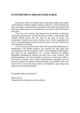 ENTENDENDO O MOSAICO DOS RAROS
Um mosaico pode ser definido como várias peças unidas, que podem
ser de diferentes materiais (pedras, plástico, papel etc.), a fim de formar um
todo, uma figura, caracterizando-se, portanto, como uma obra mosaica. São
diferentes pedaços que vão se embutindo uns aos outros a fim de formarem
algo único.
Este livro é um mosaico. Sua proposta foi de abordar as diferentes
expressões artísticas para servirem de pano de fundo a cada história aqui
contada. Muitas dessas artes são mais do que pano de fundo, mas
componentes cruciais nos contos reunidos neste e-book organizado por
mim e com participação ilustre de escritores jovens da seara literária que
vem explodindo no Amapá.
É um mosaico de textos raros, feitos sob encomenda (literalmente!!),
obedecendo a um desafio proposto que consistia em cada autor ficar
encarregado de uma arte específica, como o conto intrigante de MK Santos,
que trata da arte arquitetônica, ou a surreal narrativa de Rodrigo
Mergulhão, incumbido de elaborar um conto com o tema “Cinema”. Nas
próximas páginas, você está convidado a se divertir, se emocionar, refletir e
até mesmo se arrepiar com as obras carinhosamente preparadas para seu
precioso momento de leitura. Ficamos honrados em contribuir com isso,
muito mais se você curtir nossos textos e recomendar a seus amigos que
façam o download deste material.

Um grande abraço e boa leitura!!
Marvin Cross,
Organizador da coletânea e um dos contistas

 