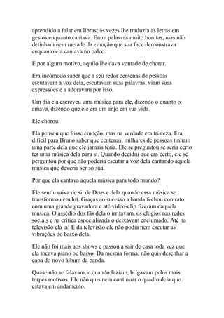 aprendido a falar em libras; às vezes lhe traduzia as letras em
gestos enquanto cantava. Eram palavras muito bonitas, mas não
detinham nem metade da emoção que sua face demonstrava
enquanto ela cantava no palco.
E por algum motivo, aquilo lhe dava vontade de chorar.
Era incômodo saber que a seu redor centenas de pessoas
escutavam a voz dela, escutavam suas palavras, viam suas
expressões e a adoravam por isso.
Um dia ela escreveu uma música para ele, dizendo o quanto o
amava, dizendo que ele era um anjo em sua vida.
Ele chorou.
Ela pensou que fosse emoção, mas na verdade era tristeza. Era
difícil para Bruno saber que centenas, milhares de pessoas tinham
uma parte dela que ele jamais teria. Ele se preguntou se seria certo
ter uma música dela para si. Quando decidiu que era certo, ele se
perguntou por que não poderia escutar a voz dela cantando aquela
música que deveria ser só sua.
Por que ela cantava aquela música para todo mundo?
Ele sentiu raiva de si, de Deus e dela quando essa música se
transformou em hit. Graças ao sucesso a banda fechou contrato
com uma grande gravadora e até vídeo-clip fizeram daquela
música. O assédio dos fãs dela o irritavam, os elogios nas redes
sociais e na crítica especializada o deixavam enciumado. Até na
televisão ela ia! E da televisão ele não podia nem escutar as
vibrações do baixo dela.
Ele não foi mais aos shows e passou a sair de casa toda vez que
ela tocava piano ou baixo. Da mesma forma, não quis desenhar a
capa do novo álbum da banda.
Quase não se falavam, e quando faziam, brigavam pelos mais
torpes motivos. Ele não quis nem continuar o quadro dela que
estava em andamento.

 