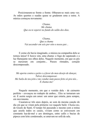 Posicionaram-se frente a frente. Olharam-se mais uma vez.
As mãos quentes e suadas quase se grudaram uma a outra. A
música começou novamente:
Chama,
Me chama
Que eu te esperei no fundo do salão dos dias.

Chama,
Que a chama
Vai ascender em seis por oito o nosso par...

E como ele havia imaginado, a música na companhia dela se
tornou única! E houve sim, uma chama: o fogo do sapateado e a
luz flamejante nos olhos deles. Naquele momento, em que os pés
se mexeram em conjunto... Passos ritmados, coração
descompassado.

Me aperta contra o peito e a favor do meu desejo de dançar,
Talvez descompassar.
Me baila do teu jeito e me conduz num passo feito só pra nós...
E chama-me!

Naquele momento, em que o vestido dela - de caimento
perfeito - esvoaçou no rodopio de ambos... Eles se tornaram um
só. E assim surgiu um amor: um amor que estaria, para sempre,
em movimento.
Casaram-se três anos depois, ao som da mesma canção do
dia em que se viram pela primeira vez naquele baile: Chama-me,
de Gisele de Santi. O tempo foi passando e mesmo com a rotina
que assola todos os casais, viviam como se estivessem em
constante lua-de-mel e aos domingos, entre cafés e bacias de
pipoca com leite condensado, se amavam no sofá da sala.

 