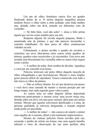 Um par de olhos femininos estava fixo no quadro
finalizado diante de si. O artista daquela magnífica pintura
também fixava o olhar sobre a obra acabada: uma linda mulher
nua, deitada sobre um divã, pintada em diferentes tons de
vermelho.
― Só falta falar, você não acha? ― disse o feliz artista
àquela que servira como modelo para sua arte.
Resposta alguma foi ouvida naquela pequena, fétida e
amontoada sala de pintura, o que não pareceu incomodar o
contente trabalhador. Os dois pares de olhos continuavam
vidrados na tela.
Calmamente, o pintor recolhe o quadro do cavalete e
centraliza sua nova obra-prima entre outros trinta quadros de
pintura, quadros estes escurecidos e já carcomidos. Essa nova arte
acendia uma bruxuleante luz vermelha sobre as outras telas negras
como o piche.
― A melhor de todas. Sem sombra de dúvidas. Agradeço
a você por me conceder essa honra.
Palavras tentavam sair pelos lábios daquela moçoila de
olhos esbugalhados e que lacrimejavam. Mesmo o mais simples
gesto parecia difícil de reproduzir. Estava estarrecida com tudo e
não tirava os olhos da pintura.
― Não se esforce demais. Eu sei que demorou um pouco
e você deve estar cansada de manter a mesma posição por um
longo tempo, mas cada segundo gasto valeu a pena.
As outras telas ao redor daquela última depositada
retratavam praticamente a mesma coisa: uma jovem moça nua,
deitada sobre um divã, em uma pose sensual, ideal para um artista
retratar. Mesmo que aquelas estivessem danificadas e a tinta, de
péssima qualidade, já estivesse desgastada, o traçado original
ainda podia ser percebido.
― A melhor de todas! ― não cansava de repetir o pintor
com orgulho de si mesmo, afinal a tela realmente impressionava.
Sirenes de viaturas policiais foram ouvidas pela rua,
cercando o prédio do artista em êxtase, mas nem aquele barulho
infernal o tirou da observação de sua mais perfeita obra

 
