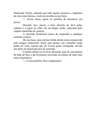 finalizada. Porém, sabendo que todo aquele escarcéu o impediria
de criar mais belezas, resolveu recolher-se por hora.
― Jovem moça, agora eu gostaria de descansar um
pouco.
Dizendo isso, puxou a loira donzela do divã pelos
cabelos e a jogou ao chão, em um baque surdo, amaciado pelo
carpete manchado de carmim.
A mocinha finalmente parou de responder a qualquer
estímulo externo.
Da sua nuca, uma enorme ferida aberta estava enegrecida
pelo sangue endurecido. Entre suas pernas, um vermelho ainda
podia ser visto, mesmo que ele tivesse quase extinguido, devido
aos pelos do pincel que por ali correram.
O pintor deitou-se no divã, deixando uma de suas pernas
do lado de fora, o pé levemente recostado na cabeça de mais uma
musa inspiradora.
― A mais perfeita. Sem comparação!

 