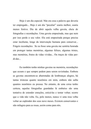 Hoje é um dia especial. Não era essa a palavra que deveria
ter empregado... Hoje é um dia “peculiar” soaria melhor, soaria
menos festivo. Dia de abrir aquela velha gaveta, cheia de
fotografias e recordações. Uma gaveta empoeirada, mas que nem
por isso perde o seu valor. Ela está empoeirada porque precisa
estar incólume, longe da intervenção humana para conservar...
Frágeis recordações. Se eu fosse uma gaveta me sentiria honrada
em proteger tantas memórias, algumas felizes, algumas tristes,
mas memórias, frutos de vidas vividas... Ou traços de vidas perdi-das...

Eu também tenho minhas gavetas na memória, recordações
que ecoam e que sempre pedem para serem revisitadas. Embora
as gavetas encontrem-se abarrotadas de lembranças alegres, há
tantas tristezas quanto neurônios em mim, embora não saiba
quantos neurônios eu possua. No entanto, de uma coisa tenho
certeza, aquelas fotografias guardadas lá embaixo são uma
tentativa de estender emoções, esticá-las e tentar voltar; ocorre
que a vida não volta. Eu, pelo menos, nunca vi uma rosa velha
voltar ao esplendor dos seus nove meses. Existem conservantes e
não milagres para as rosas, assim como para nós.

 