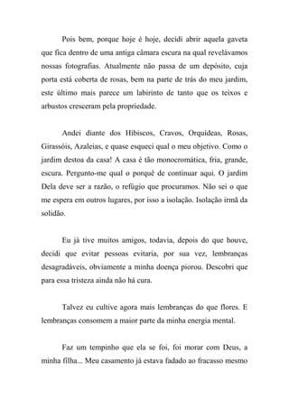 Pois bem, porque hoje é hoje, decidi abrir aquela gaveta
que fica dentro de uma antiga câmara escura na qual revelávamos
nossas fotografias. Atualmente não passa de um depósito, cuja
porta está coberta de rosas, bem na parte de trás do meu jardim,
este último mais parece um labirinto de tanto que os teixos e
arbustos cresceram pela propriedade.

Andei diante dos Hibiscos, Cravos, Orquídeas, Rosas,
Girassóis, Azaleias, e quase esqueci qual o meu objetivo. Como o
jardim destoa da casa! A casa é tão monocromática, fria, grande,
escura. Pergunto-me qual o porquê de continuar aqui. O jardim
Dela deve ser a razão, o refúgio que procuramos. Não sei o que
me espera em outros lugares, por isso a isolação. Isolação irmã da
solidão.

Eu já tive muitos amigos, todavia, depois do que houve,
decidi que evitar pessoas evitaria, por sua vez, lembranças
desagradáveis, obviamente a minha doença piorou. Descobri que
para essa tristeza ainda não há cura.

Talvez eu cultive agora mais lembranças do que flores. E
lembranças consomem a maior parte da minha energia mental.

Faz um tempinho que ela se foi, foi morar com Deus, a
minha filha... Meu casamento já estava fadado ao fracasso mesmo

 