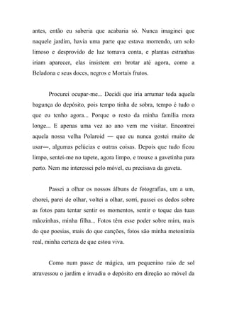 antes, então eu saberia que acabaria só. Nunca imaginei que
naquele jardim, havia uma parte que estava morrendo, um solo
limoso e desprovido de luz tomava conta, e plantas estranhas
iriam aparecer, elas insistem em brotar até agora, como a
Beladona e seus doces, negros e Mortais frutos.

Procurei ocupar-me... Decidi que iria arrumar toda aquela
bagunça do depósito, pois tempo tinha de sobra, tempo é tudo o
que eu tenho agora... Porque o resto da minha família mora
longe... E apenas uma vez ao ano vem me visitar. Encontrei
aquela nossa velha Polaroid ― que eu nunca gostei muito de
usar―, algumas pelúcias e outras coisas. Depois que tudo ficou
limpo, sentei-me no tapete, agora limpo, e trouxe a gavetinha para
perto. Nem me interessei pelo móvel, eu precisava da gaveta.

Passei a olhar os nossos álbuns de fotografias, um a um,
chorei, parei de olhar, voltei a olhar, sorri, passei os dedos sobre
as fotos para tentar sentir os momentos, sentir o toque das tuas
mãozinhas, minha filha... Fotos têm esse poder sobre mim, mais
do que poesias, mais do que canções, fotos são minha metonímia
real, minha certeza de que estou viva.

Como num passe de mágica, um pequenino raio de sol
atravessou o jardim e invadiu o depósito em direção ao móvel da

 