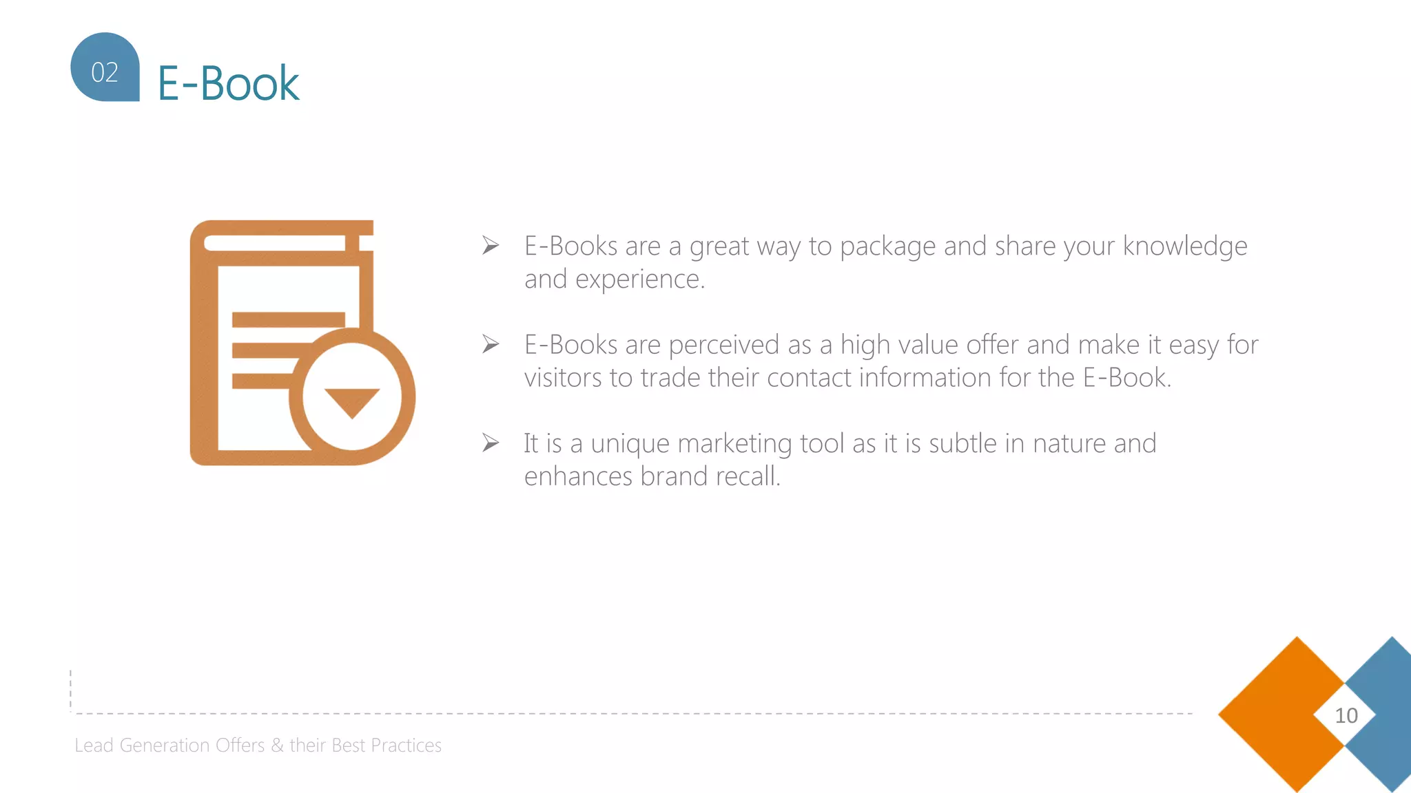 10
E-Book02
 E-Books are a great way to package and share your knowledge
and experience.
 E-Books are perceived as a high value offer and make it easy for
visitors to trade their contact information for the E-Book.
 It is a unique marketing tool as it is subtle in nature and
enhances brand recall.
Lead Generation Offers & their Best Practices
 