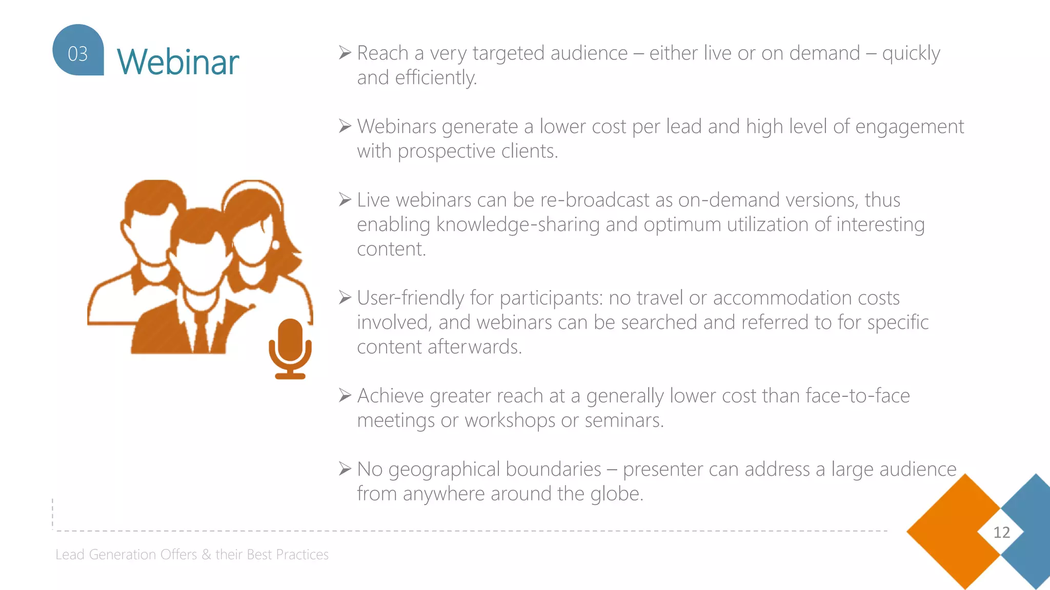 12
Webinar03  Reach a very targeted audience – either live or on demand – quickly
and efficiently.
 Webinars generate a lower cost per lead and high level of engagement
with prospective clients.
 Live webinars can be re-broadcast as on-demand versions, thus
enabling knowledge-sharing and optimum utilization of interesting
content.
 User-friendly for participants: no travel or accommodation costs
involved, and webinars can be searched and referred to for specific
content afterwards.
 Achieve greater reach at a generally lower cost than face-to-face
meetings or workshops or seminars.
 No geographical boundaries – presenter can address a large audience
from anywhere around the globe.
Lead Generation Offers & their Best Practices
 