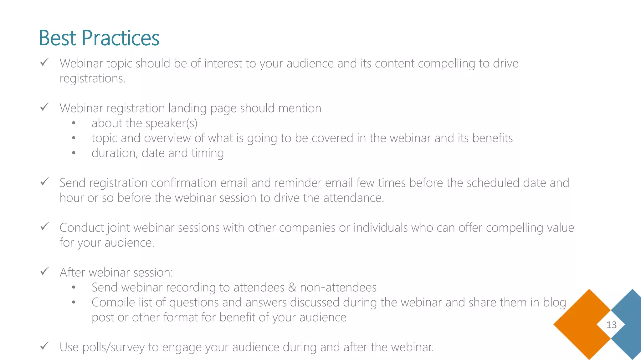 13
 Webinar topic should be of interest to your audience and its content compelling to drive
registrations.
 Webinar registration landing page should mention
• about the speaker(s)
• topic and overview of what is going to be covered in the webinar and its benefits
• duration, date and timing
 Send registration confirmation email and reminder email few times before the scheduled date and
hour or so before the webinar session to drive the attendance.
 Conduct joint webinar sessions with other companies or individuals who can offer compelling value
for your audience.
 After webinar session:
• Send webinar recording to attendees & non-attendees
• Compile list of questions and answers discussed during the webinar and share them in blog
post or other format for benefit of your audience
 Use polls/survey to engage your audience during and after the webinar.
Best Practices
 