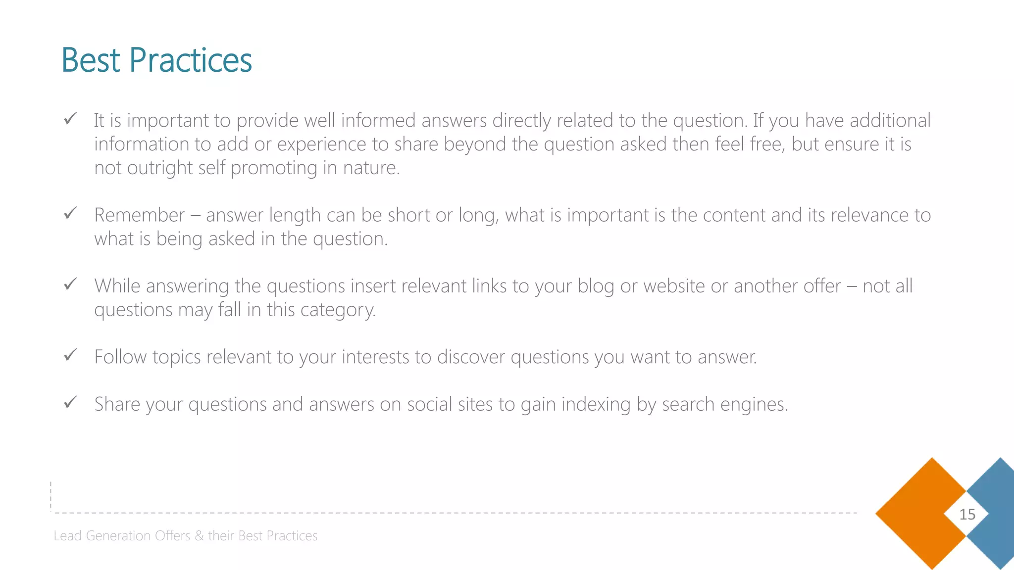 15
Best Practices
 It is important to provide well informed answers directly related to the question. If you have additional
information to add or experience to share beyond the question asked then feel free, but ensure it is
not outright self promoting in nature.
 Remember – answer length can be short or long, what is important is the content and its relevance to
what is being asked in the question.
 While answering the questions insert relevant links to your blog or website or another offer – not all
questions may fall in this category.
 Follow topics relevant to your interests to discover questions you want to answer.
 Share your questions and answers on social sites to gain indexing by search engines.
Lead Generation Offers & their Best Practices
 
