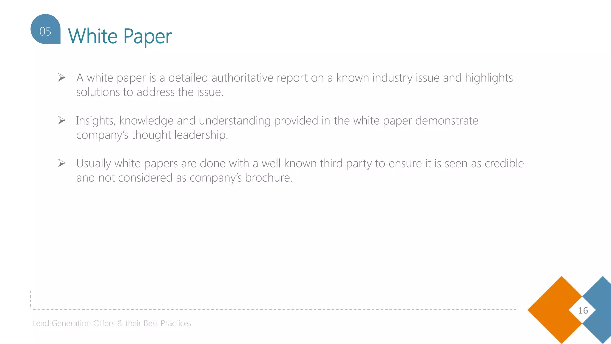 16
White Paper05
 A white paper is a detailed authoritative report on a known industry issue and highlights
solutions to address the issue.
 Insights, knowledge and understanding provided in the white paper demonstrate
company’s thought leadership.
 Usually white papers are done with a well known third party to ensure it is seen as credible
and not considered as company’s brochure.
Lead Generation Offers & their Best Practices
 
