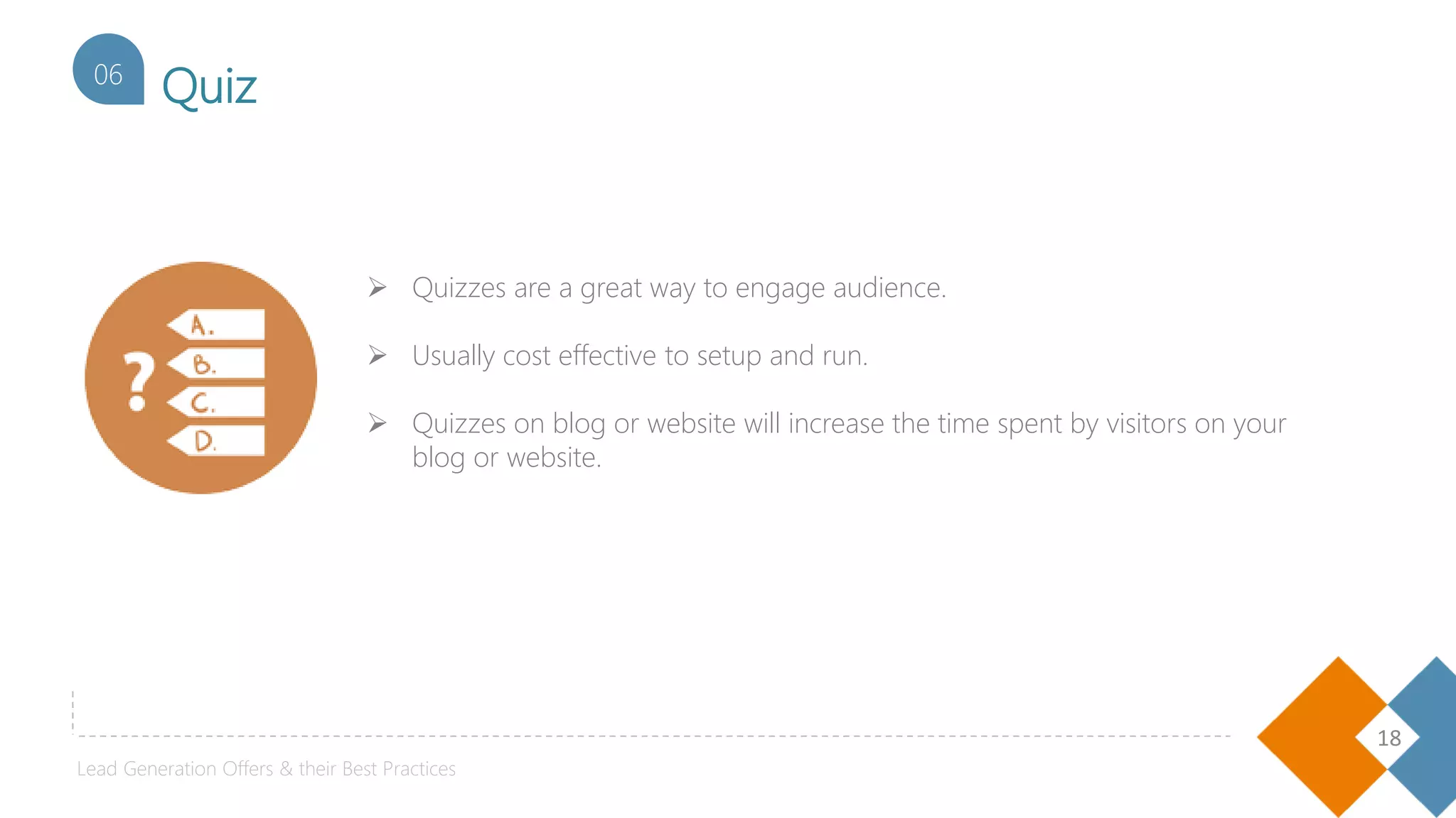 18
Quiz06
Lead Generation Offers & their Best Practices
 Quizzes are a great way to engage audience.
 Usually cost effective to setup and run.
 Quizzes on blog or website will increase the time spent by visitors on your
blog or website.
 