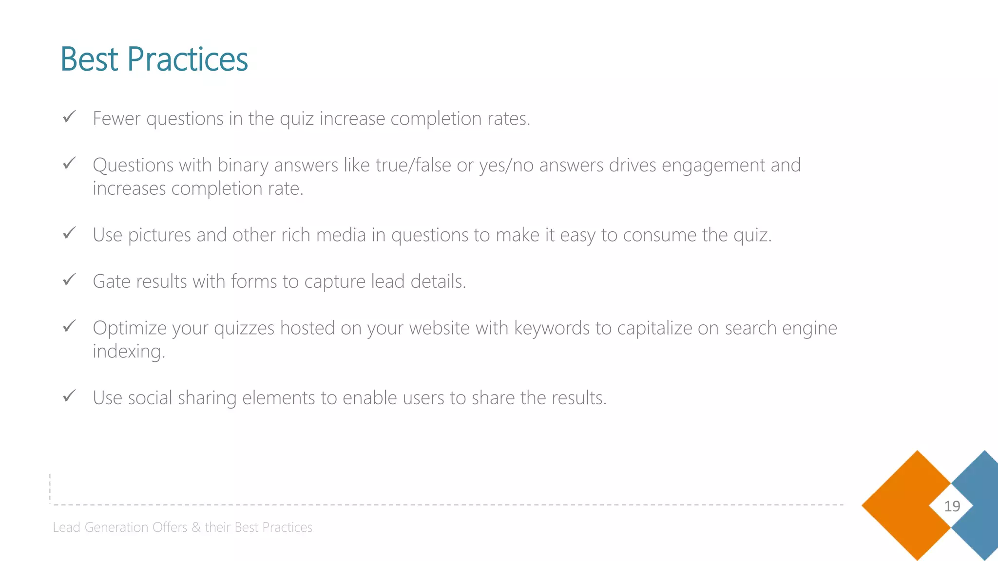 19
 Fewer questions in the quiz increase completion rates.
 Questions with binary answers like true/false or yes/no answers drives engagement and
increases completion rate.
 Use pictures and other rich media in questions to make it easy to consume the quiz.
 Gate results with forms to capture lead details.
 Optimize your quizzes hosted on your website with keywords to capitalize on search engine
indexing.
 Use social sharing elements to enable users to share the results.
05
Best Practices
Lead Generation Offers & their Best Practices
 