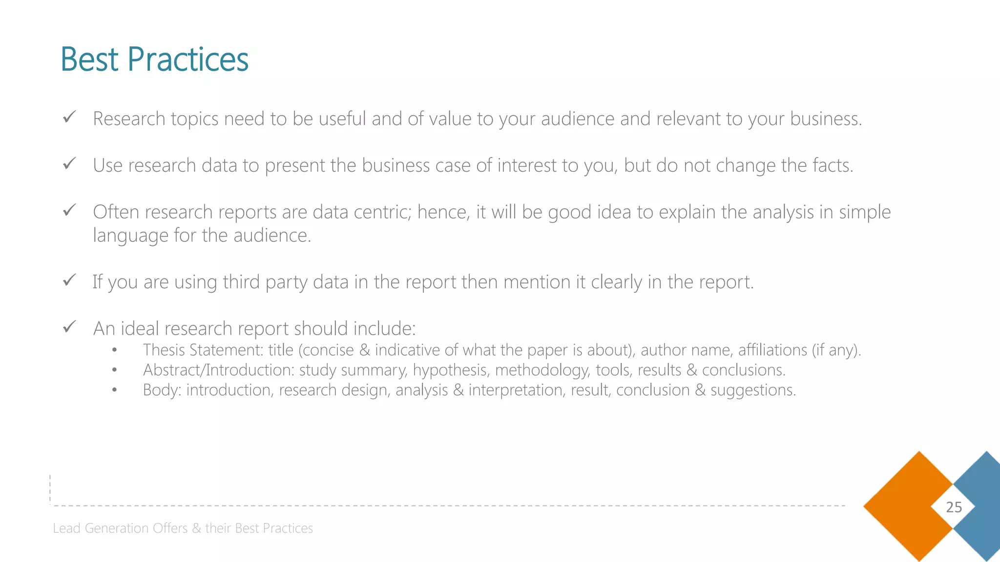 25
 Research topics need to be useful and of value to your audience and relevant to your business.
 Use research data to present the business case of interest to you, but do not change the facts.
 Often research reports are data centric; hence, it will be good idea to explain the analysis in simple
language for the audience.
 If you are using third party data in the report then mention it clearly in the report.
 An ideal research report should include:
• Thesis Statement: title (concise & indicative of what the paper is about), author name, affiliations (if any).
• Abstract/Introduction: study summary, hypothesis, methodology, tools, results & conclusions.
• Body: introduction, research design, analysis & interpretation, result, conclusion & suggestions.
Best Practices
Lead Generation Offers & their Best Practices
 
